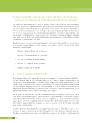 BGU 190
4. Bloques curriculares del área de Ciencias Naturales (criterios de orga-
nización y secuenciación de contenidos de la asignatura de Biología)
La selección de contenidos se realizó en dos pasos: identificación de los conteni-
dos más inclusivos; establecimiento de la relación entre ellos y la determinación
de la secuenciación, desde los más generales e inclusivos a los menos generales y
menos inclusivos, respetando los principios del aprendizaje significativo. Asimismo,
los criterios para la secuenciación de las destrezas con criterios de desempeño y su
agrupación en bloques curriculares se basan en precisar los aprendizajes básicos
que favorecen el desarrollo de las habilidades que se estipulan en los Objetivos Ge-
nerales de la asignatura y del área.
Basándonos en lo anterior, las destrezas con criterios de desempeño se encuentran
articuladas e integradas en cinco bloques curriculares dentro del currículo de la
asignatura de Biología:
•	 Bloque 1: Evolución de los seres vivos
•	 Bloque 2: Biología celular y molecular
•	 Bloque 3: Biología animal y vegetal
•	 Bloque 4: Cuerpo humano y salud
•	 Bloque 5: Biología en acción
Bloque 1. Evolución de los seres vivos
Este bloque es la continuidad del bloque: “Los seres vivos y su ambiente” de la Edu-
cación General Básica, donde los estudiantes adquirieron una comprensión de las
características y necesidades comunes de los seres vivos, para relacionarlos con el
medio en el que viven. En el último subnivel de EGB se abordan temas de ecología
de poblaciones, algunos impactos de actividades humanas en los ecosistemas, los
principios de la evolución y su relación con conceptos básicos de ecología, y los
principales eventos de su historia a lo largo del tiempo.
En el nivel de Bachillerato los estudiantes examinan el origen y continuidad de la
vida en los sistemas biológicos y la manera en la que cambian a lo largo del tiempo.
Los estudiantes analizan las teorías sobre el origen de la vida y de las macromolé-
culas que la conforman, aplican la teoría de la evolución biológica para examinar los
cambios en las poblaciones, y relacionan este concepto con la diversidad biológica
que existe en el planeta.
A partir de esto, los estudiantes investigan los mecanismos de la herencia y la ma-
nera en la que se explican y predicen los patrones hereditarios. Además, se pro-
fundizan aspectos relacionados con la biodiversidad en los ámbitos local, regional
 