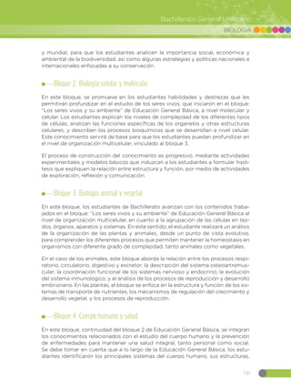 191
Bachillerato General Unificado
BIOLOGÍA
y mundial, para que los estudiantes analicen la importancia social, económica y
ambiental de la biodiversidad, así como algunas estrategias y políticas nacionales e
internacionales enfocadas a su conservación.
Bloque 2. Biología celular y molecular
En este bloque, se promueve en los estudiantes habilidades y destrezas que les
permitirán profundizar en el estudio de los seres vivos, que iniciaron en el bloque:
“Los seres vivos y su ambiente” de Educación General Básica, a nivel molecular y
celular. Los estudiantes explican los niveles de complejidad de los diferentes tipos
de células, analizan las funciones específicas de los organelos y otras estructuras
celulares, y describen los procesos bioquímicos que se desarrollan a nivel celular.
Este conocimiento servirá de base para que los estudiantes puedan profundizar en
el nivel de organización multicelular, vinculado al bloque 3.
El proceso de construcción del conocimiento es progresivo, mediante actividades
experimentales y modelos básicos que induzcan a los estudiantes a formular hipó-
tesis que expliquen la relación entre estructura y función, por medio de actividades
de exploración, reflexión y comunicación.
Bloque 3. Biología animal y vegetal
En este bloque, los estudiantes de Bachillerato avanzan con los contenidos traba-
jados en el bloque: “Los seres vivos y su ambiente” de Educación General Básica al
nivel de organización multicelular, en cuanto a la agrupación de las células en teji-
dos, órganos, aparatos y sistemas. En este sentido, el estudiante realizará un análisis
de la organización de las plantas y animales, desde un punto de vista evolutivo,
para comprender los diferentes procesos que permiten mantener la homeostasis en
organismos con diferente grado de complejidad, tanto animales como vegetales.
En el caso de los animales, este bloque aborda la relación entre los procesos respi-
ratorio, circulatorio, digestivo y excretor; la descripción del sistema osteoartromus-
cular; la coordinación funcional de los sistemas nervioso y endocrino; la evolución
del sistema inmunológico, y el análisis de los procesos de reproducción y desarrollo
embrionario. En las plantas, el bloque se enfoca en la estructura y función de los sis-
temas de transporte de nutrientes, los mecanismos de regulación del crecimiento y
desarrollo vegetal, y los procesos de reproducción.
Bloque 4. Cuerpo humano y salud
En este bloque, continuidad del bloque 2 de Educación General Básica, se integran
los conocimientos relacionados con el estudio del cuerpo humano y la prevención
de enfermedades para mantener una salud integral, tanto personal como social.
Se debe tomar en cuenta que a lo largo de la Educación General Básica, los estu-
diantes identificaron los principales sistemas del cuerpo humano, sus estructuras,
 
