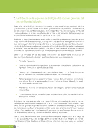 BGU 194
6. Contribución de la asignatura de Biología a los objetivos generales del
área de Ciencias Naturales
El estudio de la Biología permite comprender la relación entre los sistemas de vida
y el ambiente que nos rodea; explica una gran variedad de procesos característicos
de los seres vivos; plantea respuestas a interrogantes; y evidencia leyes y principios
relacionados con el origen y evolución de la vida, la constitución de los seres vivos,
la transferencia de la información genética, entre otros.
Además, la Biología aporta con avances tecnológicos que tienen su base en la Bio-
logía Molecular, la Biotecnología, la Bioquímica, las técnicas de Ingeniería Genética,
que contribuyen de manera importante a la humanidad. En este sentido, el apren-
dizaje de la Biología ayuda enormemente al logro de los objetivos planteados para
el área de Ciencias Naturales, puesto que aporta directamente al desarrollo de ha-
bilidades de pensamiento científico, mediante la aplicación del método científico.
Esto se ve reflejado en las destrezas con criterios de desempeño propuestas en
este currículo, las cuales buscan que los estudiantes sean capaces de:
•	 Formular hipótesis.
•	 Diseñar y planificar investigaciones que permitan corroborar o comprobar las
hipótesis formuladas por los estudiantes.
•	 Llevar a cabo diversas exploraciones e indagaciones con el fin de buscar, re-
gistrar, sistematizar y analizar diferentes tipos de información.
•	 Aplicar procedimientos experimentales, realizar demostraciones y simulacio-
nes, utilizar de manera adecuada diversos instrumentos de laboratorio y apli-
car técnicas de microscopía.
•	 Analizar de manera crítica los resultados para llegar a conclusiones objetivas
y relevantes.
•	 Comunicar resultados y conclusiones a diferentes audiencias mediante el uso
de diversos medios.
Asimismo, se busca desarrollar una visión histórica e integral de la ciencia, de ma-
nera que los estudiantes comprendan que la construcción del conocimiento cien-
tífico ocurre gracias al aporte de varios científicos a lo largo del tiempo, y manejen
de manera adecuada un lenguaje científico, tanto para analizar, interpretar y evaluar
datos, cifras, evidencias y teorías científicas, como para reflexionar de manera críti-
ca, argumentar, debatir y comunicar hechos, ideas y resultados.
Por lo tanto, las destrezas con criterios de desempeño organizadas a lo largo de
los bloques del currículo de Biología permiten a los estudiantes integrar los conoci-
mientos científicos, desde un análisis crítico y reflexivo, para que luego los apliquen
 