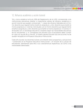 19
Introducción general
12. Refuerzo académico y acción tutorial
Tal y como estable el artículo 208 del Reglamento de la LOEI, corresponde a las
instituciones educativas diseñar e implementar planes de refuerzo académico y
acción tutorial que pueden comprender: “1. clases de refuerzo lideradas por el mis-
mo docente que regularmente enseña la asignatura u otro docente que enseñe la
misma asignatura; 2. tutorías individuales con el mismo docente que regularmente
enseña la asignatura u otro docente que enseñe la misma asignatura; 3. tutorías in-
dividuales con un psicólogo educativo o experto según las necesidades educativas
de los estudiantes; y, 4. cronograma de estudios que el estudiante debe cumplir
en casa con ayuda de su familia”. El diseño general de este tipo de acciones ha de
quedar recogido en el Proyecto Educativo Institucional.
Cada año escolar, los docentes tutores concretarán estos programas y actuaciones
—contenidos en el Proyecto Educativo Institucional—, en función de su grupo de
estudiantes, atendiendo para ello a sus características específicas, así como a las
necesidades detectadas.
 
