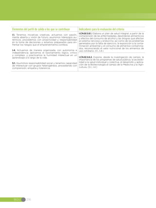 BGU 216
Elementos del perfil de salida a los que se contribuye Indicadores para la evaluación del criterio
I.1. Tenemos iniciativas creativas, actuamos con pasión,
mente abierta y visión de futuro; asumimos liderazgos au-
ténticos, procedemos con proactividad y responsabilidad
en la toma de decisiones y estamos preparados para en-
frentar los riesgos que el emprendimiento conlleva.
I.4. Actuamos de manera organizada, con autonomía e
independencia; aplicamos el razonamiento lógico, crítico
y complejo; y practicamos la humildad intelectual en un
aprendizaje a lo largo de la vida.
S.1. Asumimos responsabilidad social y tenemos capacidad
de interactuar con grupos heterogéneos, procediendo con
comprensión, empatía y tolerancia.
I.CN.B.5.8.1. Elabora un plan de salud integral, a partir de la
comprensión de las enfermedades, desórdenes alimenticios
y efectos del consumo de alcohol y las drogras que afectan
al sistema nervioso y endocrino, así como de los problemas
generados por la falta de ejercicio, la exposición a la conta-
minación ambiental y el consumo de alimentos contamina-
dos, reconociendo el valor nutricional de los alimentos de
uso cotidiano. (I.1., I.4.)
I.CN.B.5.8.2. Expone, desde la investigación de campo, la
importancia de los programas de salud pública, la accesibi-
lidad a la salud individual y colectiva, el desarrollo y aplica-
ción de la Biotecnología al campo de la Medicina y la Agri-
cultura. (S.1., I.4.)
 