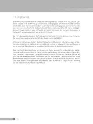 IN 20
13. Carga horaria
El horario lectivo semanal de cada uno de los grados y cursos de la Educación Ge-
neral Básica será de treinta y cinco horas pedagógicas; en el Bachillerato General
Unificado, este horario completará cuarenta horas pedagógicas; con la formación
complementaria, la oferta de Bachillerato Técnico alcanzará las 45 horas pedagó-
gicas, incluyéndose en este cómputo, en todos los casos, los tiempos dedicados a
refuerzo y apoyo educativo y a la acción tutorial.
La hora pedagógica queda definida por un periodo mínimo de cuarenta minutos,
tal y como estipula el artículo 149 del Reglamento de la LOEI.
El horario lectivo que deben dedicar todas las instituciones educativas para el de-
sarrollo de cada una de las áreas en cada subnivel de la Educación General Básica y
en el Nivel de Bachillerato se establece en el Anexo III de este documento.
Las instituciones educativas, en el ejercicio de su autonomía organizativa y peda-
gógica, podrán redistribuir la carga horaria de las áreas instrumentales —Matemáti-
cas, Lengua y Literatura y Lengua Extranjera— en la Educación General Básica, en
función de las necesidades e intereses de sus estudiantes. Del mismo modo, en el
Bachillerato, las instituciones educativas pueden usar las horas a discreción, defini-
das en el Anexo III del presente documento, para aumentar la carga horaria mínima
de las áreas instrumentales y científicas.
 