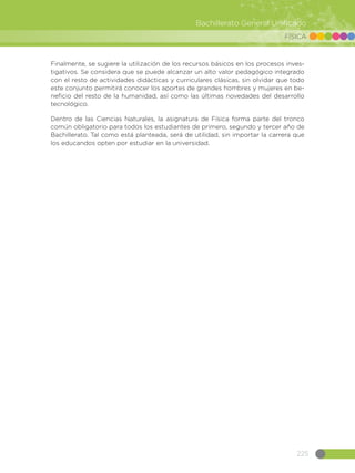 225
Bachillerato General Unificado
FÍSICA
Finalmente, se sugiere la utilización de los recursos básicos en los procesos inves-
tigativos. Se considera que se puede alcanzar un alto valor pedagógico integrado
con el resto de actividades didácticas y curriculares clásicas, sin olvidar que todo
este conjunto permitirá conocer los aportes de grandes hombres y mujeres en be-
neficio del resto de la humanidad, así como las últimas novedades del desarrollo
tecnológico.
Dentro de las Ciencias Naturales, la asignatura de Física forma parte del tronco
común obligatorio para todos los estudiantes de primero, segundo y tercer año de
Bachillerato. Tal como está planteada, será de utilidad, sin importar la carrera que
los educandos opten por estudiar en la universidad.
 