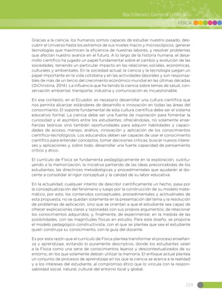 229
Bachillerato General Unificado
FÍSICA
Gracias a la ciencia, los humanos somos capaces de estudiar nuestro pasado, des-
cubrir el Universo hasta los extremos de sus niveles macro y microscópicos, generar
tecnologías que maximicen la eficiencia de nuestras labores, y resolver problemas
que afectan nuestro avance en el futuro. A lo largo de la historia humana, el desa-
rrollo científico ha jugado un papel fundamental sobre el cambio y evolución de las
sociedades, teniendo un particular impacto en las relaciones sociales, económicas,
culturales y ambientales. En la sociedad actual, la ciencia y la tecnología juegan un
papel importante en la vida cotidiana y en las actividades laborales y son responsa-
bles de más de un tercio del crecimiento económico mundial en las últimas décadas
(DiChristina, 2014). La influencia que ha tenido la ciencia sobre temas de salud, con-
servación ambiental, transporte, industria y comunicación es incuestionable.
En ese contexto, en el Ecuador, es necesario desarrollar una cultura científica que
nos permita alcanzar estándares de desarrollo e innovación en todas las áreas del
conocimiento. El soporte fundamental de esta cultura científica debe ser el sistema
educativo formal. La ciencia debe ser una fuente de inspiración para fomentar la
curiosidad y el asombro entre los estudiantes; ofreciéndoles, no solamente ense-
ñanzas teóricas sino también oportunidades para adquirir habilidades y capaci-
dades de acceso, manejo, análisis, innovación y aplicación de los conocimientos
científico-tecnológicos. Los educandos deben ser capaces de usar el conocimiento
científico para entender conceptos, tomar decisiones críticas, buscar nuevos intere-
ses y aplicaciones y, sobre todo, desarrollar una fuerte capacidad de pensamiento
crítico y ético.
El currículo de Física se fundamenta pedagógicamente en la exploración, sustitu-
yendo a la memorización, la iniciativa partiendo de las ideas preconcebidas de los
estudiantes, las directrices metodológicas y procedimentales que ayudarán al do-
cente a consolidar el rigor conceptual y la calidad de su labor educativa.
En la actualidad, cualquier intento de describir científicamente un hecho, pasa por
la conceptualización del fenómeno y luego por la construcción de su modelo mate-
mático, por esto, los contenidos conceptuales, procedimentales y actitudinales de
esta propuesta, no se quedan solamente en la presentación del tema y la resolución
de problemas de aplicación, sino que se orientan a que el estudiante sea capaz de
ofrecer explicaciones claras y razonadas con sus propios argumentos; de relacionar
los conocimientos adquiridos; y, finalmente, de experimentar, en la medida de las
posibilidades, con las magnitudes físicas en estudio. Para este diseño, se propone
el modelo pedagógico constructivista, con el que se plantea que sea el estudiante
quien construya su conocimiento, con la guía del docente.
Es por esta razón que el currículo de Física plantea transformar el proceso enseñan-
za y aprendizaje, evitando lo puramente descriptivo, donde los estudiantes veían
a la Física como una serie de conocimientos lejanos y descontextualizados de su
entorno, en los que solamente debían utilizar la memoria. El enfoque actual plantea
un conjunto de procesos de aprendizaje en los que la ciencia se acerca a la realidad
y a los intereses del estudiante, al compromiso ético que lo vincula con la respon-
sabilidad social, natural, cultural del entorno local y global.
 