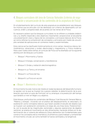 BGU 230
4. Bloques curriculares del área de Ciencias Naturales (criterios de orga-
nización y secuenciación de los contenidos de la asignatura de Física)
En el planteamiento del currículo de esta asignatura se establecieron seis bloques,
los mismos que se articulan con las destrezas con criterios de desempeño con se-
cuencia, orden y progresividad, de acuerdo con las ramas de la Física.
Es necesario aclarar que los bloques curriculares no se refieren a unidades didácti-
cas y su diseño responde a dos objetivos importantes: proporcionar al estudiante
una presentación clara y lógica de los conceptos y principios básicos de la Física,
así como reforzar la comprensión de conceptos y principios por medio de una am-
plia variedad de aplicaciones en contextos reales y experimentales.
Esta ciencia se ha clasificado históricamente en cinco ramas: mecánica clásica; ter-
modinámica; vibraciones y ondas; electricidad y magnetismo; y, Física moderna.
Para cubrir todos estos temas, el currículo de Física se ha diseñado con la siguiente
distribución de bloques curriculares:
•	 Bloque 1: Movimiento y fuerza
•	 Bloque 2: Energía, conservación y transferencia
•	 Bloque 3: Ondas y radiación electromagnética
•	 Bloque 4: La Tierra y el Universo
•	 Bloque 5: La Física de hoy
•	 Bloque 6: La Física en acción
Bloque 1. Movimiento y fuerza
El movimiento ha sido motivo de interés en todas las épocas del desarrollo humano:
la rapidez con la que se mueven los cuerpos celestes; la determinación de la ace-
leración que tiene un auto de Fórmula 1 en su arranque; o la predicción del tiempo
que tardará un tren en llegar a su objetivo.
Este bloque, profundiza los contenidos del Bloque 3 de Educación General Básica,
“Materia y energía”, iniciando con el análisis del desplazamiento, la velocidad y la
aceleración como conceptos básicos que hacen posible el estudio de objetos que
se mueven con aceleración constante a lo largo de una línea recta. Posteriormen-
te, con la ayuda de las magnitudes vectoriales y algunas operaciones de álgebra
vectorial, se analiza el movimiento en dos dimensiones, haciendo énfasis en la de-
terminación de un sistema de referencia. Estos elementos son fundamentales para
construir los conceptos de la cinemática y la dinámica y para trabajar y comprender
el movimiento circular, así como también la fuerza centrípeta y la tangencial.
 