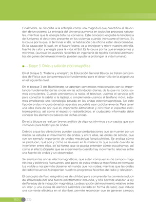 BGU 232
Finalmente, se describe a la entropía como una magnitud que cuantifica el desor-
den de un sistema. La entropía del Universo aumenta en todos los procesos natura-
les, mientras que la energía total se conserva. Este concepto engloba la tendencia
del Universo al desorden, presente en los sistemas cuando transcurre el tiempo. Es
la causa por la que, al terminar el día, la habitación o la oficina están desordenadas.
Es la causa por la cual, en el futuro lejano, va a envejecer y morir nuestra estrella,
fuente de calor y energía para la vida: el Sol. Es la causa por la que envejecemos y
morimos, (aunque los avances recientes en ingeniería de tejidos o el descubrimien-
tos de genes del envejecimiento, pueden ayudar a prolongar la vida humana).
Bloque 3. Ondas y radiación electromagnética
En el Bloque 3, “Materia y energía”; de Educación General Básica, se tratan conteni-
dos de Física que son prerrequisito fundamental para el desarrollo de la asignatura
en el siguiente nivel.
En el bloque 3 del Bachillerato, se abordan contenidos relacionados con la impor-
tancia fundamental de las ondas en las actividades diarias, de la que no todos so-
mos conscientes. Cuando prendemos la radio, el televisor, usamos el servicio wifi
para conectar la tablet o la laptop, o simplemente usamos el teléfono móvil, esta-
mos empleando una tecnología basada en las ondas electromagnéticas. Sin este
tipo de ondas ninguno de estos aparatos se podría usar cotidianamente. Para tener
una idea clara de por qué es importante administrar y controlar el espectro elec-
tromagnético, así como el espectro radioeléctrico, el ciudadano informado debe
conocer los elementos básicos de dichas ondas.
En este bloque se realizan breves análisis de algunos términos y conceptos que son
comunes para todo tipo de ondas.
Debido a que las vibraciones pueden causar perturbaciones que se mueven por un
medio, se estudia el movimiento de ondas, y entre ellas, las ondas de sonido, que
son un ejemplo importante de ondas mecánicas longitudinales. Se analiza cómo
se producen, qué son y cómo se mueven en la materia; lo que sucede cuando se
interfieren entre ellas, de tal forma que se pueda entender cómo escuchamos; así
como el efecto Doppler que se experimenta cuando hay movimiento relativo entre
una fuente de ondas y un observador.
Se analizan las ondas electromagnéticas, que están compuestas de campos mag-
néticos y eléctricos fluctuantes. Una parte de estas ondas se manifiesta en forma de
luz visible y nos permite observar el mundo que nos rodea; mientras que las ondas
de radiofrecuencia transportan nuestros programas favoritos de radio y televisión.
El concepto de flujo magnético es de utilidad para comprender la corriente induci-
da, provocada por una fuerza electromotriz inducida, y nos permite analizar la ley
de Faraday de la inducción magnética. La descripción del movimiento relativo entre
un imán y una espira de alambre (alambre cerrado en forma de lazo), que induce
una corriente eléctrica en el alambre, permite reconocer que se generan campos
 