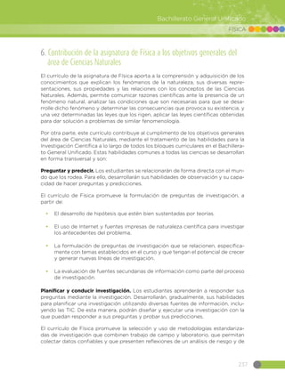 237
Bachillerato General Unificado
FÍSICA
6. Contribución de la asignatura de Física a los objetivos generales del
área de Ciencias Naturales
El currículo de la asignatura de Física aporta a la comprensión y adquisición de los
conocimientos que explican los fenómenos de la naturaleza, sus diversas repre-
sentaciones, sus propiedades y las relaciones con los conceptos de las Ciencias
Naturales. Además, permite comunicar razones científicas ante la presencia de un
fenómeno natural, analizar las condiciones que son necesarias para que se desa-
rrolle dicho fenómeno y determinar las consecuencias que provoca su existencia, y
una vez determinadas las leyes que los rigen, aplicar las leyes científicas obtenidas
para dar solución a problemas de similar fenomenología.
Por otra parte, este currículo contribuye al cumplimento de los objetivos generales
del área de Ciencias Naturales, mediante el tratamiento de las habilidades para la
Investigación Científica a lo largo de todos los bloques curriculares en el Bachillera-
to General Unificado. Estas habilidades comunes a todas las ciencias se desarrollan
en forma transversal y son:
Preguntar y predecir. Los estudiantes se relacionarán de forma directa con el mun-
do que los rodea. Para ello, desarrollarán sus habilidades de observación y su capa-
cidad de hacer preguntas y predicciones.
El currículo de Física promueve la formulación de preguntas de investigación, a
partir de:
•	 El desarrollo de hipótesis que estén bien sustentadas por teorías.
•	 El uso de Internet y fuentes impresas de naturaleza científica para investigar
los antecedentes del problema.
•	 La formulación de preguntas de investigación que se relacionen, específica-
mente con temas establecidos en el curso y que tengan el potencial de crecer
y generar nuevas líneas de investigación.
•	 La evaluación de fuentes secundarias de información como parte del proceso
de investigación.
Planificar y conducir investigación. Los estudiantes aprenderán a responder sus
preguntas mediante la investigación. Desarrollarán, gradualmente, sus habilidades
para planificar una investigación utilizando diversas fuentes de información, inclu-
yendo las TIC. De esta manera, podrán diseñar y ejecutar una investigación con la
que puedan responder a sus preguntas y probar sus predicciones.
El currículo de Física promueve la selección y uso de metodologías estandariza-
das de investigación que combinen trabajo de campo y laboratorio, que permitan
colectar datos confiables y que presenten reflexiones de un análisis de riesgo y de
 
