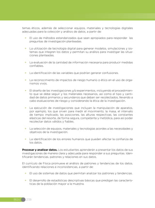 BGU 238
temas éticos, además de seleccionar equipos, materiales y tecnologías digitales
adecuadas para la colección y análisis de datos, a partir de:
•	 El uso de métodos estandarizados que sean apropiados para responder las
preguntas de investigación planteadas.
•	 La utilización de tecnología digital para generar modelos, simulaciones y sis-
temas que integren los datos y permitan su análisis para investigar las situa-
ciones planteadas.
•	 La evaluación de la cantidad de información necesaria para producir medidas
confiables.
•	 La identificación de las variables que podrían generar confusiones.
•	 La reconocimiento de impactos de riesgo humano o ético en el uso de orga-
nismos vivos.
•	 El diseño de las investigaciones y/o experimentos, incluyendo el procedimien-
to que se debe seguir y los materiales necesarios, así como el tipo y canti-
dad de datos primarios y secundarios que deban ser recolectados, llevando a
cabo evaluaciones de riesgo y considerando la ética de la investigación.
•	 La ejecución de investigaciones que incluyan la manipulación de aparatos,
por ejemplo, los que sirven para medir el movimiento, la masa, el intervalo
de tiempo implicado, las posiciones, las alturas respectivas, las constantes
elásticas del resorte, de forma segura, competente y metódica, para así poder
recolectar datos válidos y fiables.
•	 La selección de equipos, materiales y tecnologías acordes a las necesidades y
objetivos de la investigación.
•	 La identificación de los errores humanos que pueden afectar la confianza de
los datos.
Procesar y analizar datos. Los estudiantes aprenderán a presentar los datos de sus
investigaciones de manera clara y adecuada para responder a sus preguntas. Iden-
tificarán tendencias, patrones y relaciones en sus datos.
El currículo de Física promueve el análisis de patrones y tendencias de los datos,
identificando relaciones e inconsistencias, a partir de:
•	 El uso de sistemas de datos que permitan analizar los patrones y tendencias.
•	 El desarrollo de estadísticas descriptivas básicas que predigan las caracterís-
ticas de la población mayor a la muestra.
 
