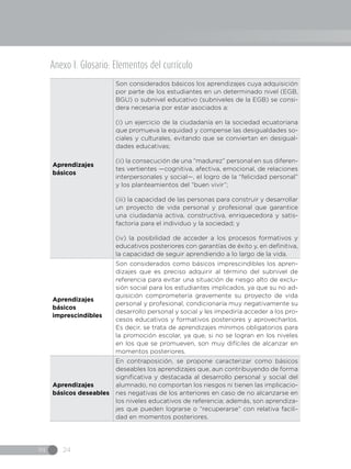 IN 24
Anexo I. Glosario: Elementos del currículo
Aprendizajes
básicos
Son considerados básicos los aprendizajes cuya adquisición
por parte de los estudiantes en un determinado nivel (EGB,
BGU) o subnivel educativo (subniveles de la EGB) se consi-
dera necesaria por estar asociados a:
(i) un ejercicio de la ciudadanía en la sociedad ecuatoriana
que promueva la equidad y compense las desigualdades so-
ciales y culturales, evitando que se conviertan en desigual-
dades educativas;
(ii) la consecución de una “madurez” personal en sus diferen-
tes vertientes —cognitiva, afectiva, emocional, de relaciones
interpersonales y social—, el logro de la “felicidad personal”
y los planteamientos del “buen vivir”;
(iii) la capacidad de las personas para construir y desarrollar
un proyecto de vida personal y profesional que garantice
una ciudadanía activa, constructiva, enriquecedora y satis-
factoria para el individuo y la sociedad; y
(iv) la posibilidad de acceder a los procesos formativos y
educativos posteriores con garantías de éxito y, en definitiva,
la capacidad de seguir aprendiendo a lo largo de la vida.
Aprendizajes
básicos
imprescindibles
Son considerados como básicos imprescindibles los apren-
dizajes que es preciso adquirir al término del subnivel de
referencia para evitar una situación de riesgo alto de exclu-
sión social para los estudiantes implicados, ya que su no ad-
quisición comprometería gravemente su proyecto de vida
personal y profesional, condicionaría muy negativamente su
desarrollo personal y social y les impediría acceder a los pro-
cesos educativos y formativos posteriores y aprovecharlos.
Es decir, se trata de aprendizajes mínimos obligatorios para
la promoción escolar, ya que, si no se logran en los niveles
en los que se promueven, son muy difíciles de alcanzar en
momentos posteriores.
Aprendizajes
básicos deseables
En contraposición, se propone caracterizar como básicos
deseables los aprendizajes que, aun contribuyendo de forma
significativa y destacada al desarrollo personal y social del
alumnado, no comportan los riesgos ni tienen las implicacio-
nes negativas de los anteriores en caso de no alcanzarse en
los niveles educativos de referencia; además, son aprendiza-
jes que pueden lograrse o “recuperarse” con relativa facili-
dad en momentos posteriores.
 
