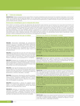 BGU 262
Criterio de evaluación
CE.CN.F.5.4. Elabora diagramas de cuerpo libre y resuelve problemas para reconocer los sistemas inerciales y los no iner-
ciales, la vinculación de la masa del objeto con su velocidad, el principio de conservación de la cantidad de movimiento
lineal, aplicando las leyes de Newton (con sus limitaciones de aplicación) y determinando el centro de masa para un sis-
tema simple de dos cuerpos.
Orientaciones metodológicas para la evaluación del criterio
Este criterio se orienta a evaluar las destrezas del estudiante para explicar que la fuerza es la causa del movimiento de
un cuerpo, por consiguiente, el estudiante comprende que cuando se conocen las fuerzas que actúan sobre un cuerpo
es posible establecer los estados del movimiento que este posee, distinguiendo sistemas donde se cumplen las leyes de
Newton (sistemas inerciales), de aquellos donde no se cumplen (sistemas no inerciales). No solo enuncia, verbalmente,
las leyes de Newton, sino que también, apoya su aplicación a un sistema de fuerzas elaborando el respectivo diagrama
del cuerpo libre. Debe estudiar, en primer lugar, objetos que se mueven con velocidad constante donde actúa una fuerza
resultante igual a cero y después abordar el concepto de fuerza exterior no equilibrada (fuerza neta o resultante), notan-
do que si esta es diferente de cero le provoca una aceleración al objeto.
Objetivos generales del área que se evalúan Destrezas con criterios de desempeño a evaluar
OG.CN.1. Desarrollar habilidades de pensamiento
científico con el fin de lograr flexibilidad intelectual,
espíritu indagador y pensamiento crítico; demostrar
curiosidad por explorar el medio que les rodea y va-
lorar la naturaleza como resultado de la compren-
sión de las interacciones entre los seres vivos y el
ambiente físico.
OG.CN.2. Comprender el punto de vista de la ciencia
sobre la naturaleza de los seres vivos, su diversidad,
interrelaciones y evolución; sobre la Tierra, sus cam-
bios y su lugar en el Universo, y sobre los procesos,
físicos y químicos, que se producen en la materia.
OG.CN.3. Integrar los conceptos de las ciencias bio-
lógicas, químicas, físicas, geológicas y astronómicas,
para comprender la ciencia, la tecnología y la socie-
dad, ligadas a la capacidad de inventar, innovar y dar
soluciones a la crisis socioambiental.
OG.CN.6. Usar las tecnologías de la información y la
comunicación (TIC) como herramientas para la bús-
queda crítica de información, el análisis y la comuni-
cación de sus experiencias y conclusiones sobre los
fenómenos y hechos naturales y sociales.  
OG.CN.8. Comunicar información científica, resulta-
dos y conclusiones de sus indagaciones a diferentes
interlocutores, mediante diversas técnicas y recur-
sos, la argumentación crítica y reflexiva y la justifica-
ción con pruebas y evidencias.
OG.CN.9 Comprender y valorar los saberes ances-
trales y la historia del desarrollo científico, tecno-
lógico y cultural, considerando la acción que estos
ejercen en la vida personal y social.
OG.CN.10. Apreciar la importancia de la formación
científica, los valores y actitudes propios del pen-
samiento científico, y, adoptar una actitud crítica y
fundamentada ante los grandes problemas que hoy
plantean las relaciones entre ciencia y sociedad.
CN.F.5.1.16. Indagar los estudios de Aristóteles, Galileo y Newton,
para comparar sus experiencias frente a las razones por las que se
mueven los objetos, y despejar ideas preconcebidas sobre este fe-
nómeno, con la finalidad de conceptualizar la primera ley de New-
ton (ley de la inercia) y determinar por medio de la experimenta-
ción que no se produce aceleración cuando las fuerzas están en
equilibrio, por lo que un objeto continúa moviéndose con rapidez
constante o permanece en reposo (primera ley de Newton o prin-
cipio de inercia de Galileo).
CN.F.5.1.17. Explicar la segunda ley de Newton, mediante la rela-
ción entre las magnitudes: aceleración y fuerza que actúan sobre
un objeto y su masa, mediante experimentaciones formales o no
formales.
CN.F.5.1.18. Explicar la tercera ley de Newton en aplicaciones reales.
CN.F.5.1.19. Reconocer sistemas inerciales y no inerciales a través
de la observación de videos y análisis de situaciones cotidianas y
elaborar diagramas de cuerpo libre para conceptualizar las leyes
de Newton, resolver problemas de aplicación.
CN.F.5.1.20. Reconocer que la fuerza es una magnitud de natura-
leza vectorial, mediante la explicación gráfica de situaciones reales
para resolver problemas donde se observen objetos en equilibrio u
objetos acelerados.
CN.F.5.1.21. Analizar que las leyes de Newton no son exactas pero
dan muy buenas aproximaciones cuando el objeto se mueve con
muy pequeña rapidez, comparada con la rapidez de la luz o cuan-
do el objeto es suficientemente grande para ignorar los efectos
cuánticos, mediante la observación de videos relacionados.
CN.F.5.1.22. Reconocer que la velocidad es una información insufi-
ciente y que lo fundamental es la vinculación de la masa del objeto
con su velocidad a través de la cantidad de movimiento lineal, para
comprender la ley de conservación de la cantidad de movimiento
y demostrar analíticamente que el impulso de la fuerza que actúa
sobre un objeto es igual a la variación de la cantidad de movimien-
to de ese objeto.
CN.F.5.1.23. Explicar que la fuerza es la variación de momento lineal
en el transcurso del tiempo, mediante ejemplos reales, y determi-
nar mediante la aplicación del teorema del impulso, la cantidad de
movimiento y, por medio de la tercera ley de Newton ver que para
un sistema aislado de dos cuerpos, no existe cambio en el tiempo
de la cantidad de movimiento total del sistema.
CN.F.5.1.24. Determinar experimentalmente el centro de masa para
un sistema simple de dos cuerpos y reconocer que el centro de
masa de un sistema aislado puede permanecer en reposo o mover-
se en línea recta y velocidad constante.
 