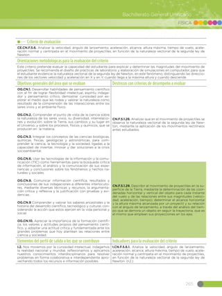 265
Bachillerato General Unificado
FÍSICA
Criterio de evaluación
CE.CN.F.5.6. Analizar la velocidad, ángulo de lanzamiento, aceleración, alcance, altura máxima, tiempo de vuelo, acele-
ración normal y centrípeta en el movimiento de proyectiles, en función de la naturaleza vectorial de la segunda ley de
Newton.
Orientaciones metodológicas para la evaluación del criterio
Este criterio pretende evaluar la capacidad del estudiante para explicar y determinar las magnitudes del movimiento de
proyectiles. Se recomienda el diseño de prácticas de laboratorio y elaboración de simulaciones en computador, para que
el estudiante evidencie la naturaleza vectorial de la segunda ley de Newton, en este fenómeno, distinguiendo las direccio-
nes de los vectores velocidad y aceleración en X y en Y, cuando llega a la máxima altura y cuando desciende.
Objetivos generales del área que se evalúan Destrezas con criterios de desempeño a evaluar
OG.CN.1. Desarrollar habilidades de pensamiento científico
con el fin de lograr flexibilidad intelectual, espíritu indaga-
dor y pensamiento crítico; demostrar curiosidad por ex-
plorar el medio que les rodea y valorar la naturaleza como
resultado de la comprensión de las interacciones entre los
seres vivos y el ambiente físico.
OG.CN.2. Comprender el punto de vista de la ciencia sobre
la naturaleza de los seres vivos, su diversidad, interrelacio-
nes y evolución; sobre la Tierra, sus cambios y su lugar en
el Universo, y sobre los procesos, físicos y químicos, que se
producen en la materia.
OG.CN.3. Integrar los conceptos de las ciencias biológicas,
químicas, físicas, geológicas y astronómicas, para com-
prender la ciencia, la tecnología y la sociedad, ligadas a la
capacidad de inventar, innovar y dar soluciones a la crisis
socioambiental.
OG.CN.6. Usar las tecnologías de la información y la comu-
nicación (TIC) como herramientas para la búsqueda crítica
de información, el análisis y la comunicación de sus expe-
riencias y conclusiones sobre los fenómenos y hechos na-
turales y sociales.  
OG.CN.8. Comunicar información científica, resultados y
conclusiones de sus indagaciones a diferentes interlocuto-
res, mediante diversas técnicas y recursos, la argumenta-
ción crítica y reflexiva y la justificación con pruebas y evi-
dencias.
OG.CN.9 Comprender y valorar los saberes ancestrales y la
historia del desarrollo científico, tecnológico y cultural, con-
siderando la acción que estos ejercen en la vida personal y
social.
OG.CN.10. Apreciar la importancia de la formación científi-
ca, los valores y actitudes propios del pensamiento cientí-
fico, y, adoptar una actitud crítica y fundamentada ante los
grandes problemas que hoy plantean las relaciones entre
ciencia y sociedad.
CN.F.5.1.28. Analizar que en el movimiento de proyectiles se
observa la naturaleza vectorial de la segunda ley de New-
ton, mediante la aplicación de los movimientos rectilíneos
antes estudiados.
CN.F.5.1.29. Describir el movimiento de proyectiles en la su-
perficie de la Tierra, mediante la determinación de las coor-
denadas horizontal y vertical del objeto para cada instante
del vuelo y de las relaciones entre sus magnitudes (veloci-
dad, aceleración, tiempo); determinar el alcance horizontal
y la altura máxima alcanzada por un proyectil y su relación
con el ángulo de lanzamiento, a través del análisis del tiem-
po que se demora un objeto en seguir la trayectoria, que es
el mismo que emplean sus proyecciones en los ejes.
Elementos del perfil de salida a los que se contribuye Indicadores para la evaluación del criterio
I.2. Nos movemos por la curiosidad intelectual, indagamos
la realidad nacional y mundial, reflexionamos y aplicamos
nuestros conocimientos interdisciplinarios para resolver
problemas en forma colaborativa e interdependiente apro-
vechando todos los recursos e información posibles.
I.CN.F.5.6.1. Analiza la velocidad, ángulo de lanzamiento,
aceleración, alcance, altura máxima, tiempo de vuelo, acele-
ración normal y centrípeta en el movimiento de proyectiles,
en función de la naturaleza vectorial de la segunda ley de
Newton. (I.2.)
 