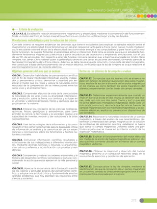 273
Bachillerato General Unificado
FÍSICA
Criterio de evaluación
CE.CN.F.5.12. Establece la relación existente entre magnetismo y electricidad, mediante la comprensión del funcionamien-
to de un motor eléctrico, el campo magnético próximo a un conductor rectilíneo largo y la ley de Ampère.
Orientaciones metodológicas para la evaluación del criterio
Con este criterio se requiere evidenciar las destrezas que tiene el estudiante para explicar la estrecha relación entre el
magnetismo y la electricidad. Estos fenómenos son de gran relevancia tanto para la Física como para el mundo moderno;
así, el estudiante valorará el uso de la electricidad para suministrar energía a las computadoras y para hacer que los mo-
tores funcionen. Se sugiere fomentar el aprendizaje activo e interactivo. Este tema se presta para que el estudiante fun-
damente fenómenos magnéticos y eléctricos a partir de prácticas de laboratorio o empleando simulaciones, con el uso
de las TIC, de ser posible. Con respecto a la ley de Ampère, conviene recalcar que, si bien fue enunciada por André-Marie
Ampère, fue James Clerk Maxwell quien la generalizó y ahora es una de las ecuaciones de Maxwell, formando parte de la
teoría electromagnética de la Física clásica. Además, se debe recalcar que la inducción, como parte del electromagnetis-
mo constituye la base del funcionamiento de un motor eléctrico, verificando que la ley de Ampère es la que relaciona el
electromagnetismo con la corriente eléctrica.
Objetivos generales del área que se evalúan Destrezas con criterios de desempeño a evaluar
OG.CN.1. Desarrollar habilidades de pensamiento científico
con el fin de lograr flexibilidad intelectual, espíritu indaga-
dor y pensamiento crítico; demostrar curiosidad por ex-
plorar el medio que les rodea y valorar la naturaleza como
resultado de la comprensión de las interacciones entre los
seres vivos y el ambiente físico.
OG.CN.2. Comprender el punto de vista de la ciencia sobre
la naturaleza de los seres vivos, su diversidad, interrelacio-
nes y evolución; sobre la Tierra, sus cambios y su lugar en
el Universo, y sobre los procesos, físicos y químicos, que se
producen en la materia.
OG.CN.3. Integrar los conceptos de las ciencias biológicas,
químicas, físicas, geológicas y astronómicas, para com-
prender la ciencia, la tecnología y la sociedad, ligadas a la
capacidad de inventar, innovar y dar soluciones a la crisis
socioambiental.
OG.CN.6. Usar las tecnologías de la información y la comu-
nicación (TIC) como herramientas para la búsqueda crítica
de información, el análisis y la comunicación de sus expe-
riencias y conclusiones sobre los fenómenos y hechos na-
turales y sociales.  
OG.CN.8. Comunicar información científica, resultados y
conclusiones de sus indagaciones a diferentes interlocuto-
res, mediante diversas técnicas y recursos, la argumenta-
ción crítica y reflexiva y la justificación con pruebas y evi-
dencias.
OG.CN.9 Comprender y valorar los saberes ancestrales y la
historia del desarrollo científico, tecnológico y cultural, con-
siderando la acción que estos ejercen en la vida personal y
social.
OG.CN.10. Apreciar la importancia de la formación científi-
ca, los valores y actitudes propios del pensamiento cientí-
fico, y, adoptar una actitud crítica y fundamentada ante los
grandes problemas que hoy plantean las relaciones entre
ciencia y sociedad.
CN.F.5.1.52. Comprobar que los imanes solo se atraen o re-
pelen en función de concluir que existen dos polos magné-
ticos, explicar la acción a distancia de los polos magnéticos
en los imanes, así como también los polos magnéticos del
planeta y experimentar con las líneas de campo cerradas.
CN.F.5.1.53. Determinar experimentalmente que cuando un
imán en barra se divide en dos trozos se obtienen dos ima-
nes, cada uno con sus dos polos (norte y sur) y que aún
no se ha observado monopolos magnéticos libres (solo un
polo norte o uno sur), reconoce que las únicas fuentes de
campos magnéticos son los materiales magnéticos y las co-
rrientes eléctricas, explica su presencia en dispositivos de
uso cotidiano.
CN.F.5.1.54. Reconocer la naturaleza vectorial de un campo
magnético, a través del análisis de sus características, de-
terminar la intensidad del campo magnético en la solución
de problemas de aplicación práctica, establecer la fuerza
que ejerce el campo magnético uniforme sobre una par-
tícula cargada que se mueve en su interior a partir de su
expresión matemática.
CN.F.5.1.55. Explicar el funcionamiento del motor eléctrico
por medio de la acción de fuerzas magnéticas sobre un ob-
jeto que lleva corriente ubicada en el interior de un campo
magnético uniforme.
CN.F.5.1.56. Obtener la magnitud y dirección del campo
magnético próximo a un conductor rectilíneo largo, en la
resolución de ejercicios y problemas de aplicación.
CN.F.5.1.57. Conceptualizar la ley de Ampère, mediante la
identificación de que la circulación de un campo magnético
en un camino cerrado es directamente proporcional a la co-
rriente eléctrica encerrada por el camino.
 