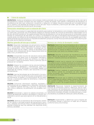 BGU 276
Criterio de evaluación
CE.CN.F.5.14. Analiza la temperatura como energía cinética promedio de sus partículas y experimenta la ley cero de la
termodinámica (usando conceptos de calor especifico, cambio de estado, calor latente y temperatura de equilibrio), la
transferencia de calor (por conducción, convección y radiación), el trabajo mecánico producido por la energía térmica
de un sistema y las pérdidas de energía en forma de calor hacia el ambiente y disminución del orden, que tienen lugar
durante los procesos de transformación de energía.
Orientaciones metodológicas para la evaluación del criterio
Este criterio busca evaluar la capacidad del estudiante para explicar la temperatura como energía cinética promedio de
sus partículas y promover que el estudiante indague en diversas fuentes de consulta los fenómenos relacionados con la
ley cero de la termodinámica. Se sugiere emplear prácticas de laboratorio o el uso de simulaciones en computador, ya que
facilitan la comprensión de este tema. En cuanto a la transferencia de calor, el estudiante argumentará que se produce
cuando existe una diferencia de temperatura entre dos objetos en proximidad uno del otro; es aconsejable que el estu-
diante entienda que este proceso es imposible de detenerlo porque es una ley física que está asociada con la disminución
del orden de los sistemas (entropía).
Objetivos generales del área que se evalúan Destrezas con criterios de desempeño a evaluar
OG.CN.1. Desarrollar habilidades de pensamiento científico
con el fin de lograr flexibilidad intelectual, espíritu indaga-
dor y pensamiento crítico; demostrar curiosidad por ex-
plorar el medio que les rodea y valorar la naturaleza como
resultado de la comprensión de las interacciones entre los
seres vivos y el ambiente físico.
OG.CN.2. Comprender el punto de vista de la ciencia sobre
la naturaleza de los seres vivos, su diversidad, interrelacio-
nes y evolución; sobre la Tierra, sus cambios y su lugar en
el Universo, y sobre los procesos, físicos y químicos, que se
producen en la materia.
OG.CN.3. Integrar los conceptos de las ciencias biológicas,
químicas, físicas, geológicas y astronómicas, para com-
prender la ciencia, la tecnología y la sociedad, ligadas a la
capacidad de inventar, innovar y dar soluciones a la crisis
socioambiental.
OG.CN.6. Usar las tecnologías de la información y la comu-
nicación (TIC) como herramientas para la búsqueda crítica
de información, el análisis y la comunicación de sus expe-
riencias y conclusiones sobre los fenómenos y hechos na-
turales y sociales.  
OG.CN.8. Comunicar información científica, resultados y
conclusiones de sus indagaciones a diferentes interlocuto-
res, mediante diversas técnicas y recursos, la argumenta-
ción crítica y reflexiva y la justificación con pruebas y evi-
dencias.
OG.CN.9 Comprender y valorar los saberes ancestrales y la
historia del desarrollo científico, tecnológico y cultural, con-
siderando la acción que estos ejercen en la vida personal y
social.
OG.CN.10. Apreciar la importancia de la formación científi-
ca, los valores y actitudes propios del pensamiento cientí-
fico, y, adoptar una actitud crítica y fundamentada ante los
grandes problemas que hoy plantean las relaciones entre
ciencia y sociedad.
CN.F.5.2.5. Determinar que la temperatura de un sistema es
la medida de la energía cinética promedio de sus partículas,
haciendo una relación con el conocimiento de que la ener-
gía térmica de un sistema se debe al movimiento caótico de
sus partículas y por tanto a su energía cinética.
CN.F.5.2.6. Describir el proceso de transferencia de calor
entre y dentro de sistemas por conducción, convección y/o
radiación, mediante prácticas de laboratorio.
CN.F.5.2.7. Analizar que la variación de la temperatura de
una sustancia que no cambia de estado es proporcional a la
cantidad de energía añadida o retirada de la sustancia y que
la constante de proporcionalidad representa el recíproco de
la capacidad calorífica de la sustancia.
CN.F.5.2.8. Explicar mediante la experimentación el equi-
librio térmico usando los conceptos de calor específico,
cambio de estado, calor latente, temperatura de equilibrio,
en situaciones cotidianas.
CN.F.5.2.9. Reconocer que un sistema con energía térmica
tiene la capacidad de realizar trabajo mecánico deduciendo
que, cuando el trabajo termina, cambia la energía interna
del sistema, a partir de la experimentación (máquinas tér-
micas).
CN.F.5.2.10. Reconocer mediante la experimentación de
motores de combustión interna y eléctricos, que en siste-
mas mecánicos, las transferencias y transformaciones de la
energía siempre causan pérdida de calor hacia el ambiente,
reduciendo la energía utilizable, considerando que un siste-
ma mecánico no puede ser ciento por ciento eficiente.
CN.F.5.2.11. Experimentar y determinar que la mayoría de
los procesos tienden a disminuir el orden de un sistema
conforme transcurre el tiempo.
 