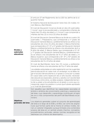 IN 26
Niveles y
subniveles
educativos
El artículo 27 del Reglamento de la LOEI los define de la si-
guiente manera:
El Sistema Nacional de Educación tiene tres (3) niveles: Ini-
cial, Básica y Bachillerato.
El nivel de Educación Inicial se divide en dos (2) subniveles:
1. Inicial 1, que no es escolarizado y comprende a infantes de
hasta tres (3) años de edad; e, 2. Inicial 2, que comprende a
infantes de tres (3) a cinco (5) años de edad.
El nivel de Educación General Básica se divide en cuatro (4)
subniveles: 1. Preparatoria, que corresponde a 1.º grado de
Educación General Básica y preferentemente se ofrece a los
estudiantes de cinco (5) años de edad; 2. Básica Elemental,
que corresponde a 2.º, 3.º y 4.º grados de Educación General
Básica y preferentemente se ofrece a los estudiantes de 6 a
8 años de edad; 3. Básica Media, que corresponde a 5.º, 6º.
y 7.º grados de Educación General Básica y preferentemen-
te se ofrece a los estudiantes de 9 a 11 años de edad; y, 4.
Básica Superior, que corresponde a 8.º, 9.º y 10.º grados de
Educación General Básica y preferentemente se ofrece a los
estudiantes de 12 a 14 años de edad.
El nivel de Bachillerato tiene tres (3) cursos y preferente-
mente se ofrece a los estudiantes de 15 a 17 años de edad.
Las edades estipuladas en este reglamento son las sugeridas
para la educación en cada nivel, sin embargo, no se debe ne-
gar el acceso del estudiante a un grado o curso por su edad.
En casos tales como repetición de un año escolar, necesida-
des educativas especiales, jóvenes y adultos con escolaridad
inconclusa, entre otros, se debe aceptar, independientemen-
te de su edad, a los estudiantes en el grado o curso que co-
rresponda, según los grados o cursos que hubiere aprobado
y su nivel de aprendizaje.
Objetivos
generales del área
Son aquellos que identifican las capacidades asociadas al
ámbito o ámbitos de conocimiento, prácticas y experiencias
del área, cuyo desarrollo y aprendizaje contribuyen al logro
de uno o más componentes del perfil del Bachillerato ecua-
toriano.
Los objetivos generales cubren el conjunto de aprendizajes
del área a lo largo de la EGB y el BGU, así como las asigna-
turas que forman parte de la misma en ambos niveles, tie-
nen un carácter integrador, aunque limitado a los contenidos
propios del área en un sentido amplio (hechos, conceptos,
procedimientos, actitudes, valores, normas; recogidos en las
destrezas con criterios de desempeño).
 