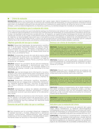 BGU 284
Criterio de evaluación
CE.CN.F.5.19. Explica los fenómenos de radiación del cuerpo negro, efecto fotoeléctrico, la radiación electromagnética
(considerando la luz como partículas), el principio de incertidumbre de Heisenberg, el comportamiento ondulatorio de las
partículas y la dualidad onda partícula a escala atómica (mediante los experimentos de difracción de la luz y de la doble
rendija), y cómo el electromagnetismo, la mecánica cuántica y la nanotecnología han incidido en la sociedad.
Orientaciones metodológicas para la evaluación del criterio
Este criterio busca evidenciar que el estudiante explique los fenómenos de radiación del cuerpo negro, efecto fotoeléctri-
co, la radiación electromagnética, el principio de incertidumbre de Heisenberg, el comportamiento ondulatorio de las par-
tículas y la dualidad onda partícula a escala atómica. Al respecto, se sugiere emplear estrategias de revisión de diversas
fuentes de consulta, en las cuales, el estudiante analice los fenómenos de radiación considerando su propiedad corpuscu-
lar. Además, es recomendable reconocer que a nivel atómico existe imposibilidad en determinar simultáneamente y con
precisión un par de magnitudes físicas, y que el uso de simulaciones en computadora ayude a entender que en cualquier
sistema físico del Universo existe una diversa multiplicidad de estados denominados estados cuánticos.
Objetivos generales del área que se evalúan Destrezas con criterios de desempeño a evaluar
OG.CN.1. Desarrollar habilidades de pensamiento científico
con el fin de lograr flexibilidad intelectual, espíritu indaga-
dor y pensamiento crítico; demostrar curiosidad por ex-
plorar el medio que les rodea y valorar la naturaleza como
resultado de la comprensión de las interacciones entre los
seres vivos y el ambiente físico.
OG.CN.2. Comprender el punto de vista de la ciencia sobre
la naturaleza de los seres vivos, su diversidad, interrelacio-
nes y evolución; sobre la Tierra, sus cambios y su lugar en
el Universo, y sobre los procesos, físicos y químicos, que se
producen en la materia.
OG.CN.3. Integrar los conceptos de las ciencias biológicas,
químicas, físicas, geológicas y astronómicas, para com-
prender la ciencia, la tecnología y la sociedad, ligadas a la
capacidad de inventar, innovar y dar soluciones a la crisis
socioambiental.
OG.CN.6. Usar las tecnologías de la información y la comu-
nicación (TIC) como herramientas para la búsqueda crítica
de información, el análisis y la comunicación de sus expe-
riencias y conclusiones sobre los fenómenos y hechos na-
turales y sociales.  
OG.CN.8. Comunicar información científica, resultados y
conclusiones de sus indagaciones a diferentes interlocuto-
res, mediante diversas técnicas y recursos, la argumenta-
ción crítica y reflexiva y la justificación con pruebas y evi-
dencias.
OG.CN.9 Comprender y valorar los saberes ancestrales y
la historia del desarrollo científico, tecnológico y cultural,
considerando la acción que estos ejercen en la vida perso-
nal y social.
OG.CN.10. Apreciar la importancia de la formación científi-
ca, los valores y actitudes propios del pensamiento cientí-
fico, y, adoptar una actitud crítica y fundamentada ante los
grandes problemas que hoy plantean las relaciones entre
ciencia y sociedad.
CN.F.5.5.1. Explicar los fenómenos: radiación de cuerpo
negro y efecto fotoeléctrico mediante el modelo de la luz
como partícula (el fotón) y que a escala atómica la radia-
ción electromagnética se emite o absorbe en unidades dis-
cretas e indivisibles llamadas fotones, cuya energía es pro-
porcional a su frecuencia (constante de Planck).
CN.F.5.5.2. Explicar que las partículas a escala atómica o
menores presentan un comportamiento ondulatorio a partir
de la investigación del experimento de difracción de elec-
trones en un cristal.
CN.F.5.5.3. Discutir que a escala atómica se produce una
dualidad onda-partícula y establecer que por tradición las
ondas-partículas se llaman partículas cuánticas.
CN.F.5.5.4. Indagar sobre el principio de incertidumbre de
Heisenberg, en función de reconocer que para las llamadas
partículas cuánticas existe una incertidumbre al tratar de
determinar su posición y velocidad (momento lineal) simul-
táneamente.
CN.F.5.5.5. Analizar el experimento de la doble rendija en
tres casos: empleando balas, empleando ondas y con elec-
trones para reconocer que con los conceptos clásicos de
partícula y onda, no existe manera de explicar el comporta-
miento de los electrones.
CN.F.5.6.4. Analizar la incidencia del electromagnetismo, la
mecánica cuántica y la nanotecnología en las necesidades
de la sociedad contemporánea.
Elementos del perfil de salida a los que se contribuye Indicadores para la evaluación del criterio
I.2. Nos movemos por la curiosidad intelectual, indagamos
la realidad nacional y mundial, reflexionamos y aplicamos
nuestros conocimientos interdisciplinarios para resolver
problemas en forma colaborativa e interdependiente apro-
vechando todos los recursos e información posibles.
I.CN.F.5.19.1. Explica los fenómenos de radiación del cuerpo
negro, efecto fotoeléctrico, la radiación electromagnética
(considerando la luz como partículas), el principio de incerti-
dumbre de Heisenberg, el comportamiento ondulatorio de las
partículas y la dualidad onda partícula a escala atómica. (I.2.)
I.CN.F.5.19.2. Argumenta el comportamiento ondulatorio de
las partículas y la dualidad onda partícula a escala atómica
(mediante el experimento de la doble rendija), y la incidencia
del electromagnetismo, la mecánica cuántica y la nanotecno-
logía en las necesidades de la sociedad contemporánea. (I.2.)
 