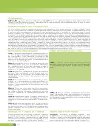 BGU 288
Criterio de evaluación
CE.CN.F.5.22. Argumenta el modelo estándar “Lambda-CDM” como una explicación a todo lo observado en el Universo,
a excepción de la gravedad, la materia y energía oscura, las características y efectos de estas últimas (al tener un mayor
porcentaje de presencia en el Universo).
Orientaciones metodológicas para la evaluación del criterio
Este criterio busca evaluar el conjunto de destrezas que el estudiante tiene para argumentar el modelo estándar “Lamb-
da-CDM” como una explicación a todo lo observado en el Universo, a excepción de la gravedad, la materia y energía oscura.
Se sugiere emplear estrategias de revisión de diversas fuentes de consulta en las cuales el estudiante analice el modelo
estándar “Lambda-CDM”, que en concordancia con la teoría del Big Bang, explica el conjunto de observaciones cósmicas
(la radiación de fondo de microondas, la estructura a gran escala del Universo y las observaciones realizadas de superno-
vas). Por consiguiente, el estudiante distinguirá que gracias a los logros del intelecto humano, tenemos una tabla periódica
y el modelo “Lambda-CDM”, el cual sostiene que toda la materia y todas las fuerzas hasta ahora conocidas (no conocemos
sobre la materia obscura y la energía obscura que son abundantes en el Universo), están formadas por doce partículas de
materia: los quarks y leptones; ocho gluones mensajeros de la fuerza fuerte, tres bosones vectoriales masivos y el fotón, los
mediadores de la interacción electro débil. Está aún por determinar la naturaleza cuántica de la más antigua de las fuerzas
conocidas: la gravitacional. Adicionalmente, es útil establecer debates de discusión donde el estudiante valore que todo este
gran esfuerzo trae beneficios tangibles a la humanidad, pues siempre se requiere impulsar al máximo la ingeniería existente
en su desarrollo; por ejemplo, toda la tecnología de los superconductores permite generar potentes campos magnéticos
que luego se usarán en el diseño y fabricación de mejores tomógrafos de resonancia magnética.
Objetivos generales del área que se evalúan Destrezas con criterios de desempeño a evaluar
OG.CN.1. Desarrollar habilidades de pensamiento científico
con el fin de lograr flexibilidad intelectual, espíritu indaga-
dor y pensamiento crítico; demostrar curiosidad por ex-
plorar el medio que les rodea y valorar la naturaleza como
resultado de la comprensión de las interacciones entre los
seres vivos y el ambiente físico.
OG.CN.2. Comprender el punto de vista de la ciencia sobre
la naturaleza de los seres vivos, su diversidad, interrelacio-
nes y evolución; sobre la Tierra, sus cambios y su lugar en
el Universo, y sobre los procesos, físicos y químicos, que se
producen en la materia.
OG.CN.3. Integrar los conceptos de las ciencias biológicas,
químicas, físicas, geológicas y astronómicas, para com-
prender la ciencia, la tecnología y la sociedad, ligadas a la
capacidad de inventar, innovar y dar soluciones a la crisis
socioambiental.
OG.CN.6. Usar las tecnologías de la información y la comu-
nicación (TIC) como herramientas para la búsqueda crítica
de información, el análisis y la comunicación de sus expe-
riencias y conclusiones sobre los fenómenos y hechos na-
turales y sociales.  
OG.CN.8. Comunicar información científica, resultados y
conclusiones de sus indagaciones a diferentes interlocuto-
res, mediante diversas técnicas y recursos, la argumenta-
ción crítica y reflexiva y la justificación con pruebas y evi-
dencias.
OG.CN.9 Comprender y valorar los saberes ancestrales y la
historia del desarrollo científico, tecnológico y cultural, con-
siderando la acción que estos ejercen en la vida personal y
social.
OG.CN.10. Apreciar la importancia de la formación científi-
ca, los valores y actitudes propios del pensamiento cientí-
fico, y, adoptar una actitud crítica y fundamentada ante los
grandes problemas que hoy plantean las relaciones entre
ciencia y sociedad.
CN.F.5.5.14. Discutir sobre el modelo estándar y reconocer
que explica todo lo que se observa hasta ahora en el Univer-
so, excluyendo a la gravedad, la materia oscura y la energía
oscura.
CN.F.5.5.15. Discutir sobre las características de la materia
oscura y la energía oscura que constituyen el mayor por-
centaje de la materia y energía presentes en el Universo, en
función de determinar que todavía no se conoce su natura-
leza pero sí sus efectos.
Elementos del perfil de salida a los que se contribuye Indicadores para la evaluación del criterio
I.2. Nos movemos por la curiosidad intelectual, indagamos
la realidad nacional y mundial, reflexionamos y aplicamos
nuestros conocimientos interdisciplinarios para resolver
problemas en forma colaborativa e interdependiente apro-
vechando todos los recursos e información posibles.
I.CN.F.5.22.1. Argumenta el modelo estándar “Lamb-
da-CDM” como una explicación a todo lo observado en el
Universo, a excepción de la gravedad, materia, energía os-
cura, las características y los efectos de estas últimas (al te-
ner un mayor porcentaje de presencia en el Universo). (I.2.)
 