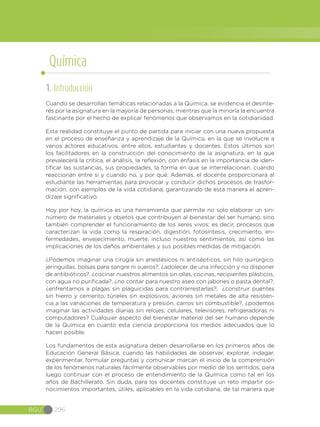 BGU 296
1. Introducción
Cuando se desarrollan temáticas relacionadas a la Química, se evidencia el desinte-
rés por la asignatura en la mayoría de personas, mientras que la minoría la encuentra
fascinante por el hecho de explicar fenómenos que observamos en la cotidianidad.
Esta realidad constituye el punto de partida para iniciar con una nueva propuesta
en el proceso de enseñanza y aprendizaje de la Química, en la que se involucre a
varios actores educativos, entre ellos, estudiantes y docentes. Estos últimos son
los facilitadores en la construcción del conocimiento de la asignatura, en la que
prevalecerá la crítica, el análisis, la reflexión, con énfasis en la importancia de iden-
tificar las sustancias, sus propiedades, la forma en que se interrelacionan, cuando
reaccionan entre sí y cuando no, y por qué. Además, el docente proporcionará al
estudiante las herramientas para provocar y conducir dichos procesos de trasfor-
mación, con ejemplos de la vida cotidiana, garantizando de esta manera el apren-
dizaje significativo.
Hoy por hoy, la química es una herramienta que permite no solo elaborar un sin-
número de materiales y objetos que contribuyen al bienestar del ser humano, sino
también comprender el funcionamiento de los seres vivos; es decir, procesos que
caracterizan la vida como la respiración, digestión, fotosíntesis, crecimiento, en-
fermedades, envejecimiento, muerte, incluso nuestros sentimientos, así como las
implicaciones de los daños ambientales y sus posibles medidas de mitigación.
¿Podemos imaginar una cirugía sin anestésicos ni antisépticos, sin hilo quirúrgico,
jeringuillas, bolsas para sangre ni sueros?, ¿adolecer de una infección y no disponer
de antibióticos?, ¿cocinar nuestros alimentos sin ollas, cocinas, recipientes plásticos,
con agua no purificada?, ¿no contar para nuestro aseo con jabones o pasta dental?,
¿enfrentarnos a plagas sin plaguicidas para contrarrestarlas?, ¿construir puentes
sin hierro y cemento, túneles sin explosivos, aviones sin metales de alta resisten-
cia a las variaciones de temperatura y presión, carros sin combustible?, ¿podemos
imaginar las actividades diarias sin relojes, celulares, televisores, refrigeradoras ni
computadores? Cualquier aspecto del bienestar material del ser humano depende
de la Química en cuanto esta ciencia proporciona los medios adecuados que lo
hacen posible.
Los fundamentos de esta asignatura deben desarrollarse en los primeros años de
Educación General Básica, cuando las habilidades de observar, explorar, indagar,
experimentar, formular preguntas y comunicar marcan el inicio de la comprensión
de los fenómenos naturales fácilmente observables por medio de los sentidos, para
luego continuar con el proceso de entendimiento de la Química como tal en los
años de Bachillerato. Sin duda, para los docentes constituye un reto impartir co-
nocimientos importantes, útiles, aplicables en la vida cotidiana, de tal manera que
Química
 