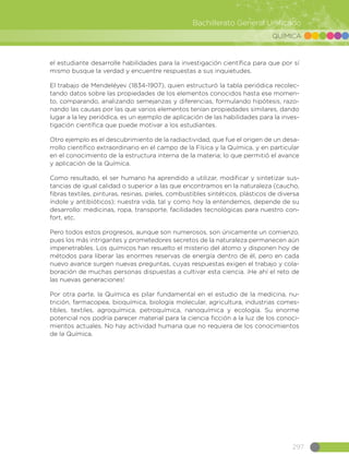 297
Bachillerato General Unificado
QUÍMICA
el estudiante desarrolle habilidades para la investigación científica para que por sí
mismo busque la verdad y encuentre respuestas a sus inquietudes.
El trabajo de Mendeléyev (1834-1907), quien estructuró la tabla periódica recolec-
tando datos sobre las propiedades de los elementos conocidos hasta ese momen-
to, comparando, analizando semejanzas y diferencias, formulando hipótesis, razo-
nando las causas por las que varios elementos tenían propiedades similares, dando
lugar a la ley periódica, es un ejemplo de aplicación de las habilidades para la inves-
tigación científica que puede motivar a los estudiantes.
Otro ejemplo es el descubrimiento de la radiactividad, que fue el origen de un desa-
rrollo científico extraordinario en el campo de la Física y la Química, y en particular
en el conocimiento de la estructura interna de la materia; lo que permitió el avance
y aplicación de la Química.
Como resultado, el ser humano ha aprendido a utilizar, modificar y sintetizar sus-
tancias de igual calidad o superior a las que encontramos en la naturaleza (caucho,
fibras textiles, pinturas, resinas, pieles, combustibles sintéticos, plásticos de diversa
índole y antibióticos); nuestra vida, tal y como hoy la entendemos, depende de su
desarrollo: medicinas, ropa, transporte, facilidades tecnológicas para nuestro con-
fort, etc.
Pero todos estos progresos, aunque son numerosos, son únicamente un comienzo,
pues los más intrigantes y prometedores secretos de la naturaleza permanecen aún
impenetrables. Los químicos han resuelto el misterio del átomo y disponen hoy de
métodos para liberar las enormes reservas de energía dentro de él, pero en cada
nuevo avance surgen nuevas preguntas, cuyas respuestas exigen el trabajo y cola-
boración de muchas personas dispuestas a cultivar esta ciencia. ¡He ahí el reto de
las nuevas generaciones!
Por otra parte, la Química es pilar fundamental en el estudio de la medicina, nu-
trición, farmacopea, bioquímica, biología molecular, agricultura, industrias comes-
tibles, textiles, agroquímica, petroquímica, nanoquímica y ecología. Su enorme
potencial nos podría parecer material para la ciencia ficción a la luz de los conoci-
mientos actuales. No hay actividad humana que no requiera de los conocimientos
de la Química.
 