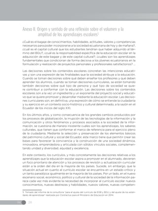 IN 28
Anexo II. Origen y sentido de una reflexión sobre el volumen y la
amplitud de los aprendizajes escolares5
¿Cuál es el bagaje de conocimientos, habilidades, actitudes, valores y competencias
necesarios para poder incorporarse a la sociedad ecuatoriana de hoy y de mañana?,
¿cuál es el capital cultural que los estudiantes tendrían que haber adquirido al tér-
mino del BGU?, ¿cuál es la responsabilidad específica de la educación escolar en la
adquisición de este bagaje y de este capital cultural?, ¿cuáles son los aprendizajes
fundamentales que condicionan de forma decisiva a los jóvenes ecuatorianos en la
formulación y realización de proyectos personales y profesionales satisfactorios? ...
Las decisiones sobre los contenidos escolares concretan las intenciones educati-
vas y son una expresión de las finalidades que la sociedad atribuye a la educación.
Cuando se toman decisiones sobre qué deben enseñar los profesores y qué deben
aprender los alumnos, cuando se toman decisiones curriculares, se están tomando
también decisiones sobre qué tipo de persona y qué tipo de sociedad se quie-
re contribuir a conformar con la educación. Las decisiones sobre los contenidos
escolares son a la vez un ingrediente y un exponente del proyecto social y educati-
vo que se quiere promover y desarrollar mediante la educación escolar. Las decisio-
nes curriculares son, en definitiva, una expresión de cómo se entiende la ciudadanía
y su ejercicio en un contexto socio-histórico y cultural determinado, a la sazón en el
Ecuador de los inicios del siglo XXI.
En los últimos años, y como consecuencia de los grandes cambios producidos por
los procesos de globalización, la irrupción de las tecnologías de la información y la
comunicación y otros fenómenos y procesos asociados a la sociedad de la infor-
mación, se cuestiona de manera insistente cuáles son los aprendizajes, los saberes
culturales, que tienen que conformar el marco de referencia para el ejercicio pleno
de la ciudadanía. Mediante la selección y preservación de los elementos básicos
del patrimonio cultural y social del Ecuador, este marco tiene que permitir crear las
bases para favorecer la convivencia y la construcción de una sociedad dinámica,
innovadora, emprendedora y articulada con sólidos vínculos sociales, complemen-
tando unidad y diversidad, equidad y excelencia.
En este contexto, los currículos, y más concretamente las decisiones relativas a los
aprendizajes que la educación escolar aspira a promover en el alumnado, devienen
un foco prioritario de atención y los procesos de revisión y actualización curricular
están a la orden del día en la mayoría de los países. Sucede, sin embargo, que la
situación actual en cuanto al currículo escolar se encuentra en un estado crítico y
un tanto paradójica igualmente en la mayoría de los países. Por un lado, en el nuevo
escenario social, económico, político y cultural de la sociedad de la información pa-
rece cada vez más evidente la necesidad de incorporar al currículo escolar nuevos
conocimientos, nuevas destrezas y habilidades, nuevos valores, nuevas competen-
5 Tomado del informe de la consultoría “para el ajuste del currículo de EGB y BGU y del ajuste de los están-
dares de aprendizaje” realizada por Contractus para el Ministerio de Educación en 2014.
 