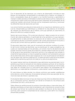 301
Bachillerato General Unificado
QUÍMICA
Con el desarrollo de las destrezas con criterios de desempeño incluidas en este
bloque, los estudiantes comprenderán la naturaleza de la materia, sus estados fí-
sicos y propiedades (leyes de los gases) y sus transformaciones, y aprenderán a
manejar la tabla periódica. Entenderán la esencia del enlace químico. Aplicarán su
comprensión sobre la estructura del átomo para interpretar las propiedades de las
sustancias, podrán estructurar fórmulas de los compuestos químicos y reconocer
los diferentes tipos de reacciones químicas.
Los conocimientos que adquiere el educando en su mayoría son abstractos, por lo
cual es indispensable que identifique su utilidad en la vida práctica, en el empleo
de métodos de identificación de la materia, como por ejemplo, la colorimetría, la
absorción atómica, la espectrometría.
Dentro del mismo bloque, “El mundo de la Química”, debe iniciarse con el conoci-
miento del sistema periódico, el significado de la ley periódica y lo que represen-
ta gráficamente la tabla periódica: la evolución de la materia, cómo los cambios
cuantitativos de esta (incremento paulatino del número de protones en el núcleo o
aumento del número atómico) generan nuevos elementos químicos.
El educando debe tener claro que el incremento de protones conlleva el aumen-
to del mismo número de electrones, que se distribuyen en capas energéticas, las
cuales son representadas por los períodos y el número máximo de electrones que
pueden donarse (máximo grado de oxidación), también determinado por el núme-
ro del grupo al que pertenece el elemento químico y los subgrupos que señalan si
el elemento logra alcanzar su máximo grado de oxidación con la donación exclusiva
de los electrones de la última capa (subgrupo A) o con la participación de electro-
nes de capas más internas (subgrupo B). La tabla periódica sistematiza las propie-
dades de los elementos químicos con base en su estructura electrónica.
Se sugiere realizar prácticas de laboratorio para demostrar esa periodicidad y la im-
portancia que tiene el conocerla en los diversos procesos químicos, en la industria,
en las actividades diarias, en la salud. La tabla periódica no necesita ser memorizada,
solo debe ser utilizada como un instrumento para deducir las propiedades de los
elementos y su capacidad de combinación, y para realizar nuevas investigaciones.
En este bloque se debe estudiar los enlaces químicos que pueden establecerse
entre átomos y entre moléculas. El estudiante tampoco tiene que aprender de me-
moria los tipos de enlace ni ejemplos tipo.
El estudiante debe reconocer el tipo de enlace que hay entre los diferentes átomos
de un compuesto químico, identificar por dónde se romperá el o los enlaces para
combinarse con otro u otros átomos.
Debe diferenciar perfectamente los enlaces intramoleculares e intermoleculares. Al
abordar este bloque se hará notar al estudiante cuán importante es conocer el tipo
de enlace que forman las sustancias para predecir la dirección de las reacciones
químicas, para conocer la solubilidad de las sustancias y para definir los impactos
ambientales posibles.
 