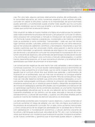 29
Introducción general
cias. Por otro lado, algunos sectores relativamente amplios del profesorado y de
la comunidad educativa, así como numerosos expertos y otros actores sociales,
coinciden en valorar la dificultad, cuando no la imposibilidad, de que el alumnado
pueda aprender y el profesorado pueda enseñar todo aquello que los currículos
vigentes establecen que se tiene que enseñar y se tiene que aprender durante los
niveles que conforman la educación básica.
Esta situación se debe en buena medida a la lógica acumulativa que ha caracteri-
zado tradicionalmente los procesos de revisión y actualización curricular. En efecto,
estos procesos han comportado a menudo la introducción de nuevos contenidos
–en forma de nuevas materias o asignaturas, incorporados a las materias y asigna-
turas ya existentes o como contenidos “transversales”– cada vez que han tenido
lugar cambios sociales, culturales, políticos o económicos de una cierta relevancia,
que se han producido adelantos científicos y tecnológicos importantes o que han
surgido cuestiones que han provocado interés, preocupación o alarma social de
una cierta intensidad. La aplicación reiterada de esta lógica a los sucesivos proce-
sos de revisión y actualización curricular ha comportado la incorporación de un vo-
lumen creciente de objetivos y de contenidos de aprendizaje a la educación escolar
y ha contribuido a configurar unos currículos a menudo sobrecargados, o cuando
menos claramente excesivos, en lo que concierne al volumen y la amplitud de los
aprendizajes que tratan de promover en el alumnado.
Las consecuencias negativas de este hecho han sido señaladas y denunciadas en
numerosas ocasiones. Un currículo escolar sobrecargado provoca sentimientos de
fracaso y baja autoestima en el alumnado, que se siente incapaz de asimilar todo
aquello que el currículo oficial dice que tendría que aprender, y sentimientos de
frustración en el profesorado, que por más que se esfuerce no consigue enseñar
todo aquello que se le pide y se le exige que enseñe. Pero las consecuencias nega-
tivas van más allá. Sabemos también que, entre otros efectos indeseados, un currí-
culo escolar sobrecargado contribuye a reforzar la utilización de metodologías de
enseñanza expositivas; es un obstáculo para el diseño y desarrollo de experiencias
de innovación pedagógica; plantea dificultades casi insuperables a la realización de
un aprendizaje significativo de los contenidos escolares; es una fuente importante
de desigualdades educativas por la vía de una selección de los contenidos efec-
tivamente enseñados en los centros y en las aulas, asociada a menudo al origen
socioeconómico y cultural del alumnado; y supone una dificultad añadida para la
puesta en marcha de medidas de atención educativa a la diversidad.
Las demandas existentes para incorporar nuevos objetivos y nuevos contenidos al
currículo aumentan el riesgo de adoptar una vez más una lógica acumulativa en
los procesos de actualización curricular. Por un lado, como ya hemos mencionado,
y como consecuencia de las exigencias planteadas por la sociedad de la informa-
ción (globalización o mundialización económica y cultural, dominio creciente de
la cultura y del lenguaje audiovisual, ubicuidad de las TIC, etc.), son numerosas las
voces que reclaman con insistencia que la educación escolar incorpore la enseñan-
za de nuevos contenidos y garantice que el alumnado pueda adquirir y desarro-
 