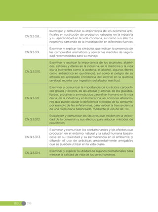 BGU 316
CN.Q.5.3.8. .
Investigar y comunicar la importancia de los polímeros arti-
ficiales en sustitución de productos naturales en la industria
y su aplicabilidad en la vida cotidiana, así como sus efectos
negativos partiendo de la investigación en diferentes fuentes
CN.Q.5.3.9.
Examinar y explicar los símbolos que indican la presencia de
los compuestos aromáticos y aplicar las medidas de seguri-
dad recomendadas para su manejo.
CN.Q.5.3.10.
Examinar y explicar la importancia de los alcoholes, aldehí-
dos, cetonas y éteres en la industria, en la medicina y la vida
diaria (solventes como la acetona, el alcohol, algunos éteres
como antiséptico en quirófanos), así como el peligro de su
empleo no apropiado (incidencia del alcohol en la química
cerebral, muerte por ingestión del alcohol metílico).
CN.Q.5.3.11.
Examinar y comunicar la importancia de los ácidos carboxíli-
cos grasos y ésteres, de las amidas y aminas, de los glúcidos,
lípidos, proteínas y aminoácidos para el ser humano en la vida
diaria, en la industria y en la medicina, así como las alteracio-
nes que puede causar la deficiencia o exceso de su consumo,
por ejemplo de las anfetaminas, para valorar la trascendencia
de una dieta diaria balanceada, mediante el uso de las TIC.
CN.Q.5.3.12.
Establecer y comunicar los factores que inciden en la veloci-
dad de la corrosión y sus efectos, para adoptar métodos de
prevención.
CN.Q.5.3.13.
Examinar y comunicar los contaminantes y los efectos que
producen en el entorno natural y la salud humana basán-
dose en su toxicidad y su permanencia en el ambiente; y
difundir el uso de prácticas ambientalmente amigables
que se pueden utilizar en la vida diaria.
CN.Q.5.3.14.
Examinar y explicar la utilidad de algunos biomateriales para
mejorar la calidad de vida de los seres humanos.
 
