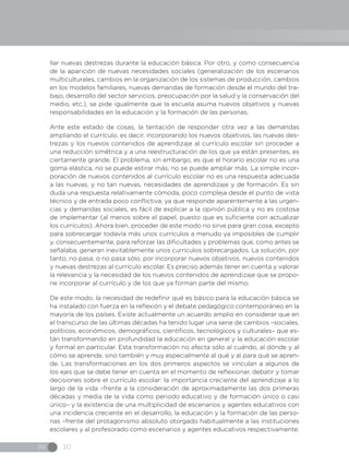 IN 30
llar nuevas destrezas durante la educación básica. Por otro, y como consecuencia
de la aparición de nuevas necesidades sociales (generalización de los escenarios
multiculturales, cambios en la organización de los sistemas de producción, cambios
en los modelos familiares, nuevas demandas de formación desde el mundo del tra-
bajo, desarrollo del sector servicios, preocupación por la salud y la conservación del
medio, etc.), se pide igualmente que la escuela asuma nuevos objetivos y nuevas
responsabilidades en la educación y la formación de las personas.
Ante este estado de cosas, la tentación de responder otra vez a las demandas
ampliando el currículo, es decir, incorporando los nuevos objetivos, las nuevas des-
trezas y los nuevos contenidos de aprendizaje al currículo escolar sin proceder a
una reducción simétrica y a una reestructuración de los que ya están presentes, es
ciertamente grande. El problema, sin embargo, es que el horario escolar no es una
goma elástica, no se puede estirar más, no se puede ampliar más. La simple incor-
poración de nuevos contenidos al currículo escolar no es una respuesta adecuada
a las nuevas, y no tan nuevas, necesidades de aprendizaje y de formación. Es sin
duda una respuesta relativamente cómoda, poco compleja desde el punto de vista
técnico y de entrada poco conflictiva, ya que responde aparentemente a las urgen-
cias y demandas sociales, es fácil de explicar a la opinión pública y no es costosa
de implementar (al menos sobre el papel, puesto que es suficiente con actualizar
los currículos). Ahora bien, proceder de este modo no sirve para gran cosa, excepto
para sobrecargar todavía más unos currículos a menudo ya imposibles de cumplir
y, consecuentemente, para reforzar las dificultades y problemas que, como antes se
señalaba, generan inevitablemente unos currículos sobrecargados. La solución, por
tanto, no pasa, o no pasa sólo, por incorporar nuevos objetivos, nuevos contenidos
y nuevas destrezas al currículo escolar. Es preciso además tener en cuenta y valorar
la relevancia y la necesidad de los nuevos contenidos de aprendizaje que se propo-
ne incorporar al currículo y de los que ya forman parte del mismo.
De este modo, la necesidad de redefinir qué es básico para la educación básica se
ha instalado con fuerza en la reflexión y el debate pedagógico contemporáneo en la
mayoría de los países. Existe actualmente un acuerdo amplio en considerar que en
el transcurso de las últimas décadas ha tenido lugar una serie de cambios –sociales,
políticos, económicos, demográficos, científicos, tecnológicos y culturales– que es-
tán transformando en profundidad la educación en general y la educación escolar
y formal en particular. Esta transformación no afecta sólo al cuándo, al dónde y al
cómo se aprende, sino también y muy especialmente al qué y al para qué se apren-
de. Las transformaciones en los dos primeros aspectos se vinculan a algunos de
los ejes que se debe tener en cuenta en el momento de reflexionar, debatir y tomar
decisiones sobre el currículo escolar: la importancia creciente del aprendizaje a lo
largo de la vida –frente a la consideración de aproximadamente las dos primeras
décadas y media de la vida como periodo educativo y de formación único o casi
único– y la existencia de una multiplicidad de escenarios y agentes educativos con
una incidencia creciente en el desarrollo, la educación y la formación de las perso-
nas –frente del protagonismo absoluto otorgado habitualmente a las instituciones
escolares y al profesorado como escenarios y agentes educativos respectivamente.
 