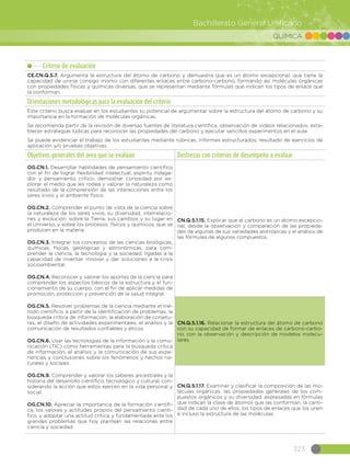 323
Bachillerato General Unificado
QUÍMICA
Criterio de evaluación
CE.CN.Q.5.7. Argumenta la estructura del átomo de carbono y demuestra que es un átomo excepcional, que tiene la
capacidad de unirse consigo mismo con diferentes enlaces entre carbono-carbono, formando así moléculas orgánicas
con propiedades físicas y químicas diversas, que se representan mediante fórmulas que indican los tipos de enlace que
la conforman.
Orientaciones metodológicas para la evaluación del criterio
Este criterio busca evaluar en los estudiantes su potencial de argumentar sobre la estructura del átomo de carbono y su
importancia en la formación de moléculas orgánicas.
Se recomienda partir de la revisión de diversas fuentes de literatura científica, observación de videos relacionados, esta-
blecer estrategias lúdicas para reconocer las propiedades del carbono y ejecutar sencillos experimentos en el aula.
Se puede evidenciar el trabajo de los estudiantes mediante rúbricas, informes estructurados, resultado de ejercicios de
aplicación y/o pruebas objetivas.
Objetivos generales del área que se evalúan Destrezas con criterios de desempeño a evaluar
OG.CN.1. Desarrollar habilidades de pensamiento científico
con el fin de lograr flexibilidad intelectual, espíritu indaga-
dor y pensamiento crítico; demostrar curiosidad por ex-
plorar el medio que les rodea y valorar la naturaleza como
resultado de la comprensión de las interacciones entre los
seres vivos y el ambiente físico.
OG.CN.2. Comprender el punto de vista de la ciencia sobre
la naturaleza de los seres vivos, su diversidad, interrelacio-
nes y evolución; sobre la Tierra, sus cambios y su lugar en
el Universo, y sobre los procesos, físicos y químicos, que se
producen en la materia.
OG.CN.3. Integrar los conceptos de las ciencias biológicas,
químicas, físicas, geológicas y astronómicas, para com-
prender la ciencia, la tecnología y la sociedad, ligadas a la
capacidad de inventar, innovar y dar soluciones a la crisis
socioambiental.
OG.CN.4. Reconocer y valorar los aportes de la ciencia para
comprender los aspectos básicos de la estructura y el fun-
cionamiento de su cuerpo, con el fin de aplicar medidas de
promoción, protección y prevención de la salud integral.
OG.CN.5. Resolver problemas de la ciencia mediante el mé-
todo científico, a partir de la identificación de problemas, la
búsqueda crítica de información, la elaboración de conjetu-
ras, el diseño de actividades experimentales, el análisis y la
comunicación de resultados confiables y éticos.
OG.CN.6. Usar las tecnologías de la información y la comu-
nicación (TIC) como herramientas para la búsqueda crítica
de información, el análisis y la comunicación de sus expe-
riencias y conclusiones sobre los fenómenos y hechos na-
turales y sociales.
OG.CN.9. Comprender y valorar los saberes ancestrales y la
historia del desarrollo científico, tecnológico y cultural, con-
siderando la acción que estos ejercen en la vida personal y
social.
OG.CN.10. Apreciar la importancia de la formación científi-
ca, los valores y actitudes propios del pensamiento cientí-
fico, y adoptar una actitud crítica y fundamentada ante los
grandes problemas que hoy plantean las relaciones entre
ciencia y sociedad.
CN.Q.5.1.15. Explicar que el carbono es un átomo excepcio-
nal, desde la observación y comparación de las propieda-
des de algunas de sus variedades alotrópicas y el análisis de
las fórmulas de algunos compuestos.
CN.Q.5.1.16. Relacionar la estructura del átomo de carbono
con su capacidad de formar de enlaces de carbono-carbo-
no, con la observación y descripción de modelos molecu-
lares.
CN.Q.5.1.17. Examinar y clasificar la composición de las mo-
léculas orgánicas, las propiedades generales de los com-
puestos orgánicos y su diversidad, expresadas en fórmulas
que indican la clase de átomos que las conforman, la canti-
dad de cada uno de ellos, los tipos de enlaces que los unen
e incluso la estructura de las moléculas.
 