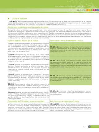 327
Bachillerato General Unificado
QUÍMICA
Criterio de evaluación
CE.CN.Q.5.10. Argumenta mediante la experimentación el cumplimiento de las leyes de transformación de la materia,
realizando cálculos de masa molecular de compuestos simples a partir de la masa atómica y el número de Avogadro, para
determinar la masa molar y la composición porcentual de los compuestos químicos.
Orientaciones metodológicas para la evaluación del criterio
Se trata de valorar el nivel de argumentación sobre el cumplimiento de las leyes de transformación de la materia. Se re-
comienda la revisión de fuentes de información digital y/o analógica, y el desarrollo de ejercicios dentro y fuera del aula,
promoviendo el trabajo colaborativo entre los estudiantes. Dada la necesidad de abordar los contenidos propuestos en
este criterio mediante la experimentación, los aprendizajes han de evaluarse a través de la observación directa, rúbricas
e informes estructurados sobre la práctica experimental, además de las pruebas objetivas, ya que estas, por sí solas, no
podrán evidenciar el proceso de aprendizaje del estudiante.
Objetivos generales del área que se evalúan Destrezas con criterios de desempeño a evaluar
OG.CN.1. Desarrollar habilidades de pensamiento científico
con el fin de lograr flexibilidad intelectual, espíritu indaga-
dor y pensamiento crítico; demostrar curiosidad por ex-
plorar el medio que les rodea y valorar la naturaleza como
resultado de la comprensión de las interacciones entre los
seres vivos y el ambiente físico.
OG.CN.2 Comprender el punto de vista de la ciencia sobre
la naturaleza de los seres vivos, su diversidad, interrelacio-
nes y evolución; sobre la Tierra, sus cambios y su lugar en
el Universo, y sobre los procesos, físicos y químicos, que se
producen en la materia.
OG.CN.3. Integrar los conceptos de las ciencias biológicas,
químicas, físicas, geológicas y astronómicas, para com-
prender la ciencia, la tecnología y la sociedad, ligadas a la
capacidad de inventar, innovar y dar soluciones a la crisis
socioambiental.
OG.CN.6. Usar las tecnologías de la información y la comu-
nicación (TIC) como herramientas para la búsqueda crítica
de información, el análisis y la comunicación de sus expe-
riencias y conclusiones sobre los fenómenos y hechos na-
turales y sociales.
OG.CN.9. Comprender y valorar los saberes ancestrales y
la historia del desarrollo científico, tecnológico y cultural,
considerando la acción que estos ejercen en la vida perso-
nal y social.
OG.CN.10. Apreciar la importancia de la formación científi-
ca, los valores y actitudes propios del pensamiento cientí-
fico, y adoptar una actitud crítica y fundamentada ante los
grandes problemas que hoy plantean las relaciones entre
ciencia y sociedad.
CN.Q.5.2.9. Experimentar y deducir el cumplimiento de las
leyes de transformación de la materia: leyes ponderales y
de la conservación de la materia que rigen la formación de
compuestos químicos.
CN.Q.5.2.10. Calcular y establecer la masa molecular de
compuestos simples a partir de la masa atómica de sus
componentes, para evidenciar que estas medidas son in-
manejables en la práctica y que por tanto es necesario usar
unidades de medida mayores, como el mol.
CN.Q.5.2.11. Utilizar el número de Avogadro en la determi-
nación de la masa molar de varios elementos y compuestos
químicos y establecer la diferencia con la masa de un átomo
y una molécula.
CN.Q.5.2.12. Examinar y clasificar la composición porcen-
tual de los compuestos químicos basándose en sus relacio-
nes moleculares.
Elementos del perfil de salida a los que se contribuye Indicadores para la evaluación del criterio
I.2. Nos movemos por la curiosidad intelectual, indagamos
la realidad nacional y mundial, reflexionamos y aplicamos
nuestros conocimientos interdisciplinarios para resolver
problemas en forma colaborativa e interdependiente apro-
vechando todos los recursos e información posibles.
I.CN.Q.5.10.1. Justifica desde la experimentación el cumpli-
miento de las leyes de transformación de la materia, me-
diante el cálculo de la masa molecular, la masa molar (apli-
cando número de Avogadro) y la composición porcentual
de los compuestos químicos. (I.2.)
 