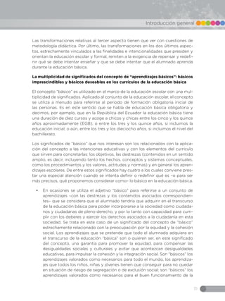 31
Introducción general
Las transformaciones relativas al tercer aspecto tienen que ver con cuestiones de
metodología didáctica. Por último, las transformaciones en los dos últimos aspec-
tos, estrechamente vinculados a las finalidades e intencionalidades que presiden y
orientan la educación escolar y formal, remiten a la exigencia de repensar y redefi-
nir qué se debe intentar enseñar y que se debe intentar que el alumnado aprenda
durante la educación básica.
La multiplicidad de significados del concepto de “aprendizajes básicos”: básicos
imprescindibles y básicos deseables en los currículos de la educación básica
El concepto “básico” es utilizado en el marco de la educación escolar con una mul-
tiplicidad de significados. Aplicado al conjunto de la educación escolar, el concepto
se utiliza a menudo para referirse al periodo de formación obligatoria inicial de
las personas. Es en este sentido que se habla de educación básica obligatoria y
decimos, por ejemplo, que en la República del Ecuador la educación básica tiene
una duración de diez cursos y acoge a chicos y chicas entre los cinco y los quince
años aproximadamente (EGB); o entre los tres y los quince años, si incluimos la
educación inicial; o aún, entre los tres y los dieciocho años, si incluimos el nivel del
bachillerato.
Los significados de “básico” que nos interesan son los relacionados con la aplica-
ción del concepto a las intenciones educativas y con los elementos del currículo
que sirven para concretarlas: los objetivos, las destrezas (contenidos en un sentido
amplio, es decir, incluyendo tanto los hechos, conceptos y sistemas conceptuales,
como los procedimientos y los valores, actitudes y normas) y en general los apren-
dizajes escolares. De entre estos significados hay cuatro a los cuales conviene pres-
tar una especial atención cuando se intenta definir o redefinir qué es –o para ser
más precisos, qué proponemos considerar como– lo básico en la educación básica.
•	 En ocasiones se utiliza el adjetivo “básico” para referirse a un conjunto de
aprendizajes –con las destrezas y los contenidos asociados correspondien-
tes– que se considera que el alumnado tendría que adquirir en el transcurso
de la educación básica para poder incorporarse a la sociedad como ciudada-
nos y ciudadanas de pleno derecho, y por lo tanto con capacidad para cum-
plir con los deberes y ejercer los derechos asociados a la ciudadanía en esta
sociedad. Se trata en este caso de un significado del concepto de “básico”
estrechamente relacionado con la preocupación por la equidad y la cohesión
social. Los aprendizajes que se pretende que todo el alumnado adquiera en
el transcurso de la educación “básica” son o quieren ser, en este significado
del concepto, una garantía para promover la equidad, para compensar las
desigualdades sociales y culturales y evitar que acontezcan desigualdades
educativas, para impulsar la cohesión y la integración social. Son “básicos” los
aprendizajes valorados como necesarios para todo el mundo, los aprendiza-
jes que todos los niños, niñas y jóvenes tienen que conseguir para no quedar
en situación de riesgo de segregación o de exclusión social; son “básicos” los
aprendizajes valorados como necesarios para el buen funcionamiento de la
 