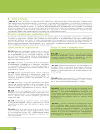 BGU 330
Criterio de evaluación
CE.CN.Q.5.13. Valora el origen y la composición del petróleo y su importancia como fuente de energía y materia prima
para la elaboración de una gran cantidad de productos; comunica la importancia de los polímeros artificiales en susti-
tución de productos naturales en la industria y su aplicabilidad en la vida cotidiana; explica los símbolos que indican la
presencia de los compuestos aromáticos y aplica las medidas de seguridad recomendadas para su manejo; y comprende
la importancia para el ser humano de alcoholes, aldehídos, cetonas, éteres, ácidos carboxílicos grasos y ésteres, de amidas
y aminas, de glúcidos, lípidos, proteínas y aminoácidos, en la vida diaria, en la industria, en la medicina, así como las alte-
raciones para la salud que pueden causar la deficiencia o el exceso de su consumo.
Orientaciones metodológicas para la evaluación del criterio
Se pretende evaluar en los estudiantes la capacidad de valorar la importancia del petróleo, los polímeros y los compues-
tos orgánicos para la vida cotidiana. Para fortalecer los conocimientos, se recomienda partir del análisis de bibliografía
analógica y/o digital, la observación de videos relacionados con el origen y procesamiento del petróleo, la ejecución de
ejercicios de aplicación y la realización de experimentos para obtener compuestos orgánicos oxigenados, valorando su
aplicabilidad en la vida diaria. Se puede evidenciar el trabajo de los estudiantes mediante rúbricas, informes estructura-
dos, resultado de ejercicios de aplicación y/o pruebas objetivas.
Objetivos generales del área que se evalúan Destrezas con criterios de desempeño a evaluar
OG.CN.1 Desarrollar habilidades de pensamiento científico
con el fin de lograr flexibilidad intelectual, espíritu indaga-
dor y pensamiento crítico; demostrar curiosidad por ex-
plorar el medio que les rodea y valorar la naturaleza como
resultado de la comprensión de las interacciones entre los
seres vivos y el ambiente físico.
OG.CN.2 Comprender el punto de vista de la ciencia sobre
la naturaleza de los seres vivos, su diversidad, interrelacio-
nes y evolución; sobre la Tierra, sus cambios y su lugar en
el Universo, y sobre los procesos, físicos y químicos, que se
producen en la materia.
OG.CN.3. Integrar los conceptos de las ciencias biológicas,
químicas, físicas, geológicas y astronómicas, para com-
prender la ciencia, la tecnología y la sociedad, ligadas a la
capacidad de inventar, innovar y dar soluciones a la crisis
socioambiental.
OG.CN.4. Reconocer y valorar los aportes de la ciencia para
comprender los aspectos básicos de la estructura y el fun-
cionamiento de su cuerpo, con el fin de aplicar medidas de
promoción, protección y prevención de la salud integral.
OG.CN.6. Usar las tecnologías de la información y la comu-
nicación (TIC) como herramientas para la búsqueda crítica
de información, el análisis y la comunicación de sus expe-
riencias y conclusiones sobre los fenómenos y hechos na-
turales y sociales.
OG.CN.9 Comprender y valorar los saberes ancestrales y
la historia del desarrollo científico, tecnológico y cultural,
considerando la acción que estos ejercen en la vida perso-
nal y social.
OG.CN.10. Apreciar la importancia de la formación científi-
ca, los valores y actitudes propios del pensamiento cientí-
fico, y adoptar una actitud crítica y fundamentada ante los
grandes problemas que hoy plantean las relaciones entre
ciencia y sociedad.
CN.Q.5.3.7. Explicar y examinar el origen, la composición e
importancia del petróleo, no solo como fuente de energía,
sino como materia prima para la elaboración de una gran
cantidad de productos, a partir del uso de las TIC.
CN.Q.5.3.8. Investigar y comunicar la importancia de los po-
límeros artificiales en sustitución de productos naturales en
la industria y su aplicabilidad en la vida cotidiana, así como
sus efectos negativos partiendo de la investigación en dife-
rentes fuentes.
CN.Q.5.3.9. Examinar y explicar los símbolos que indican la
presencia de los compuestos aromáticos y aplicar las medi-
das de seguridad recomendadas para su manejo.
CN.Q.5.3.10. Examinar y explicar la importancia de los al-
coholes, aldehídos, cetonas y éteres en la industria, en la
medicina y la vida diaria (solventes como la acetona, el al-
cohol, algunos éteres como antiséptico en quirófanos), así
como el peligro de su empleo no apropiado (incidencia del
alcohol en la química cerebral, muerte por ingestión del al-
cohol metílico).
CN.Q.5.3.11. Examinar y comunicar la importancia de los
ácidos carboxílicos grasos y ésteres, de las amidas y ami-
nas, de los glúcidos, lípidos, proteínas y aminoácidos para el
ser humano en la vida diaria, en la industria y en la medicina,
así como las alteraciones que puede causar la deficiencia
o exceso de su consumo, por ejemplo de las anfetaminas,
para valorar la trascendencia de una dieta diaria balancea-
da, mediante el uso de las TIC.
 