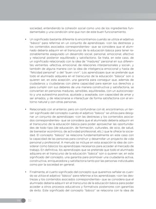 IN 32
sociedad, entendiendo la cohesión social como uno de los ingredientes fun-
damentales y una condición sine qua non de este buen funcionamiento.
•	 Un significado bastante diferente lo encontramos cuando se utiliza el adjetivo
“básico” para referirse en un conjunto de aprendizajes –con las destrezas y
los contenidos asociados correspondientes– que se considera que el alum-
nado debería adquirir en el transcurso de la educación básica para tener ra-
zonablemente asegurado un desarrollo social, personal, emocional, afectivo
y relacional posterior equilibrado y satisfactorio. Se trata, en este caso, de
un significado relacionado con la idea de “madurez” personal en sus diferen-
tes vertientes -afectiva, emocional, de relaciones interpersonales y social-, y
también de alguna manera con la idea de inteligencia emocional y hasta de
“felicidad personal” o del “buen vivir”. Los aprendizajes que se pretende que
todo el alumnado adquiera en el transcurso de la educación “básica” son o
quieren ser, en esta acepción, una garantía para conseguir que, además de
ciudadanos y ciudadanas con plena capacidad para ejercer sus derechos y
para cumplir con sus deberes de una manera constructiva y satisfactoria, se
conviertan en personas maduras, sensibles, equilibradas, con un autoconcep-
to y una autoestima positiva, ajustada y aceptada, con capacidad de amar y
ser amados, y de relacionarse e interactuar de forma satisfactoria con el en-
torno natural y con otras personas.
•	 Relacionado con el anterior, pero sin confundirse con él, encontramos un ter-
cer significado del concepto cuando el adjetivo “básico” se utiliza para desig-
nar un conjunto de aprendizajes –con las destrezas y los contenidos asocia-
dos correspondientes– que se considera que el alumnado debería adquirir en
el transcurso de la educación básica para poder aprovechar las oportunida-
des de todo tipo (de educación, de formación, culturales, de ocio, de salud,
de bienestar económico, de actividad profesional, etc.) que le ofrece la socie-
dad. El concepto “básico” se relaciona fundamentalmente en este caso con
la capacidad de las personas para construir y desarrollar un proyecto de vida
personal y profesional. A menudo se incluye en esta acepción la idea de con-
siderar como básicos los aprendizajes necesarios para acceder al mercado de
trabajo. En definitiva, los aprendizajes que se pretende que todo el alumnado
adquiera en el transcurso de la educación “básica” son o quieren ser, en este
significado del concepto, una garantía para promover una ciudadanía activa,
constructiva, enriquecedora y satisfactoria tanto por las personas individuales
como por la sociedad en general.
•	 Finalmente, el cuarto significado del concepto que queremos señalar es cuan-
do se utiliza el adjetivo “básico” para referirse a los aprendizajes –con las des-
trezas y los contenidos asociados correspondientes– que se considera que el
alumnado debería adquirir en el transcurso de la educación básica para poder
acceder a otros procesos educativos y formativos posteriores con garantías
de éxito. Este significado del concepto “básico” se relaciona con la idea de
 