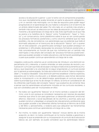 33
Introducción general
acceso a la educación superior –y por lo tanto con el componente propedéu-
tico que inevitablemente acaba teniendo en parte la educación obligatoria–;
y en un sentido más restringido, con la idea de requisitos para poder seguir
progresando en el aprendizaje de una materia o disciplina o en el dominio de
un ámbito determinado del saber. Por otro lado, en un sentido más amplio y
también más actual, se relaciona con las ideas de educación y formación per-
manente y de aprendizaje a lo largo de la vida. Este significado es el que más
se acerca a la metáfora de lo “básico” como “fundamento”, “base” o “tron-
co” y, en consecuencia, como plataforma sobre la que se van construyendo
los procesos formativos posteriores y como columna vertebral que los hace
posibles y les da consistencia. Los aprendizajes que se pretende que todo el
alumnado adquiera en el transcurso de la educación “básica” son o quieren
ser, en esta acepción, una garantía para conseguir que puedan proseguir sin
problemas ni dificultades destacadas los procesos formativos posteriores; y
más concretamente, en función de que nos inclinemos por un sentido más
restringido o más amplio del concepto de “procesos formativos posteriores”,
para que puedan acceder a niveles educativos y de formación postobligatoria
o para que puedan continuar aprendiendo a lo largo de la vida.
Llegados a este punto, estamos ya en condiciones de introducir una distinción es-
pecialmente útil y relevante, a nuestro entender, en este proceso de revisión y ac-
tualización curricular que trata de escapar a la lógica tradicional puramente acumu-
lativa y que responden a la voluntad de no seguir engordando un currículo escolar
por lo general ya sobrecargado. Se trata de la distinción entre lo “básico-imprescin-
dible” y “lo básico-deseable”. Esta distinción permite establecer criterios explícitos,
expuestos por lo tanto a la discusión y al debate públicos, para tomar decisiones
sobre la incorporación o no de determinados aprendizajes al currículo escolar y
sobre la prioridad que se les ha de otorgar. En efecto, la toma en consideración de
los diferentes significados del concepto “básico” que acabamos de comentar lleva
a pensar que los aprendizajes actualmente incluidos en los currículos escolares, o
que son candidatos para ser incorporados en ellos:
•	 No todos son igualmente “básicos” en el mismo sentido o acepción del tér-
mino: unos lo son porque se consideran necesarios por razones de equidad,
mientras que otros lo son para garantizar un desarrollo personal, emocional,
afectivo, relacional y social equilibrado de los alumnos y alumnas, para que
puedan construir y desplegar un proyecto de vida personal y profesional, para
que puedan acceder a las diferentes ofertas formativas al término de la EGB
y del BGU y aprovecharlas, o todavía para que adquieran las herramientas
necesarias para continuar aprendiendo a lo largo de su vida;
•	 Así mismo, no todos son igualmente “básicos” incluso dentro de la misma
acepción, es decir, no todos contribuyen en la misma medida a garantizar o
asegurar lo que se pretende con su incorporación al currículo de la educación
básica; así, por ejemplo, se puede considerar que los aprendizajes relacio-
 