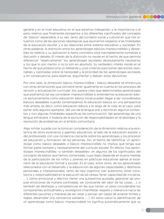 35
Introducción general
general y en el nivel educativo en el que estamos trabajando; y la importancia o el
peso relativo que finalmente otorgamos a los diferentes significados del concepto
de “básico” dependerá, a su vez, tanto del contexto social y cultural en que nos si-
tuemos como de las opciones ideológicas que asumamos respecto a las finalidades
de la educación escolar y a las relaciones entre sistema educativo y sociedad. En
otras palabras, la distinción entre los aprendizajes básicos imprescindibles y desea-
bles es relativa y su aplicación a ítems concretos está inevitablemente sometida a
discusión y debate. El interés de la distinción no reside en el hecho de que permita
diferenciar “objetivamente” los aprendizajes escolares absolutamente necesarios
y los que lo son menos o no lo son en absoluto. Su verdadero interés reside en el
hecho de que proporciona un referente y unos criterios para tomar decisiones razo-
nables y razonadas sobre la necesidad y la prioridad de los aprendizajes escolares
y, en consecuencia, para objetivar, argumentar y debatir estas decisiones.
Por otro lado, la dimensión básico imprescindible - básico deseable se entrecruza
con otras dimensiones que conviene tener igualmente en cuenta en los procesos de
revisión y actualización curricular. Así, parece claro que determinados aprendizajes
que podríamos tal vez considerar imprescindibles si entendemos la educación bási-
ca exclusivamente como educación básica inicial pueden llegar a ser considerados
básicos deseables cuando contemplamos la educación básica en una perspectiva
más amplia, es decir, como educación básica a lo largo de la vida; es el caso, para
poner sólo algunos ejemplos, del uso de la lengua oral y escrita en algunos contex-
tos y con algunas finalidades específicas de comunicación, del aprendizaje de una
lengua extranjera, o todavía de la asunción de responsabilidades en el abordaje y la
resolución de problemas en el ámbito comunitario.
Algo similar sucede con la toma en consideración de la dimensión relativa a la exis-
tencia de otros escenarios y agentes educativos, al lado de la educación escolar y
del profesorado, con una incidencia creciente sobre los aprendizajes y los procesos
de educación y formación de las personas. Así, el hecho de identificar un apren-
dizaje como básico deseable o básico imprescindible no implica que tenga que
formar parte siempre y necesariamente del currículo escolar. En efecto, hay apren-
dizajes imprescindibles –y también deseables– en algunos de los significados del
concepto de básico que hemos comentado, cuyo logro depende en buena medida
de la participación de los niños y jóvenes en prácticas educativas ajenas al esce-
nario de la educación formal y escolar. Es el caso, entre otros, de los aprendizajes
relacionados con el desarrollo y la adquisición de algunas capacidades y destrezas
personales e interpersonales, tanto de tipo cognitivo (ser autónomo, tener cons-
tancia y responsabilidad en la ejecución de las tareas, tener capacidad de iniciativa,
... ), cómo emocional y afectivo (tener una autoestima ajustada, gestionar las pro-
pias emociones de manera controlada, ser consciente del valor de las cosas, ...); o
también de destrezas y competencias en las que tienen un peso considerable los
componentes actitudinales y axiológicos (manifestar respeto y tolerancia hacia las
diferentes opciones y maneras de ser, estar y pensar, ser capaz de aceptar límites y
reglas, desarrollar una conciencia solidaria, ... ). En estos casos la identificación de
un aprendizaje como básico imprescindible no significa automáticamente que su
 