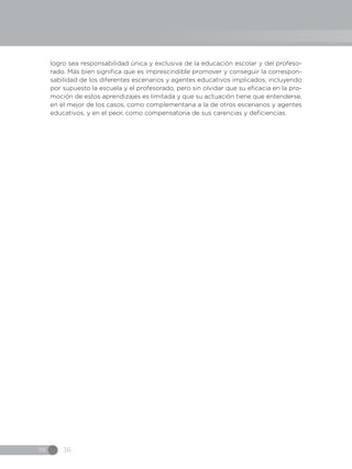 IN 36
logro sea responsabilidad única y exclusiva de la educación escolar y del profeso-
rado. Más bien significa que es imprescindible promover y conseguir la correspon-
sabilidad de los diferentes escenarios y agentes educativos implicados, incluyendo
por supuesto la escuela y el profesorado, pero sin olvidar que su eficacia en la pro-
moción de estos aprendizajes es limitada y que su actuación tiene que entenderse,
en el mejor de los casos, como complementaria a la de otros escenarios y agentes
educativos, y en el peor, como compensatoria de sus carencias y deficiencias.
 