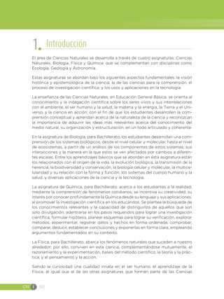 CN I 50
El área de Ciencias Naturales se desarrolla a través de cuatro asignaturas: Ciencias
Naturales, Biología, Física y Química; que se complementan con disciplinas como
Ecología, Geología y Astronomía.
Estas asignaturas se abordan bajo los siguientes aspectos fundamentales: la visión
histórica y epistemológica de la ciencia; la de las ciencias para la comprensión; el
proceso de investigación científica; y los usos y aplicaciones en la tecnología.
La enseñanza de las Ciencias Naturales, en Educación General Básica, se orienta al
conocimiento y la indagación científica sobre los seres vivos y sus interrelaciones
con el ambiente, el ser humano y la salud, la materia y la energía, la Tierra y el Uni-
verso, y la ciencia en acción; con el fin de que los estudiantes desarrollen la com-
prensión conceptual y aprendan acerca de la naturaleza de la ciencia y reconozcan
la importancia de adquirir las ideas más relevantes acerca del conocimiento del
medio natural, su organización y estructuración, en un todo articulado y coherente.
En la asignatura de Biología, para Bachillerato, los estudiantes desarrollan una com-
prensión de los sistemas biológicos, desde el nivel celular y molecular, hasta el nivel
de ecosistemas, a partir de un análisis de los componentes de estos sistemas, sus
interacciones y la manera en la que estos se ven afectados por cambios a diferen-
tes escalas. Entre los aprendizajes básicos que se abordan en esta asignatura están
los relacionados con el origen de la vida, la evolución biológica, la transmisión de la
herencia, la biodiversidad y conservación, la biología celular y molecular, la multice-
lularidad y su relación con la forma y función, los sistemas del cuerpo humano y la
salud, y diversas aplicaciones de la ciencia y la tecnología.
La asignatura de Química, para Bachillerato, acerca a los estudiantes a la realidad,
mediante la comprensión de fenómenos cotidianos; se incentiva su creatividad, su
interés por conocer profundamente la Química desde su lenguaje y sus aplicaciones,
al promover la investigación científica en los educandos. Se plantea la búsqueda de
los conocimientos relevantes y la capacidad de distinguirlos de aquellos que son
solo divulgación, adentrarse en los pasos requeridos para lograr una investigación
científica, formular hipótesis, planear esquemas para lograr su verificación, explorar
métodos, experimentar, registrar datos y hechos en forma ordenada, comprobar,
comparar, deducir, establecer conclusiones y exponerlas en forma clara, empleando
argumentos fundamentados en su contexto.
La Física, para Bachillerato, abarca los fenómenos naturales que suceden a nuestro
alrededor; por ello, conviven en esta ciencia, complementándose mutuamente, el
razonamiento y la experimentación, bases del método científico, la teoría y la prác-
tica, y el pensamiento y la acción.
Siendo la curiosidad una cualidad innata en el ser humano, el aprendizaje de la
Física, al igual que el de las otras asignaturas que forman parte de las Ciencias
1 Introducción
 