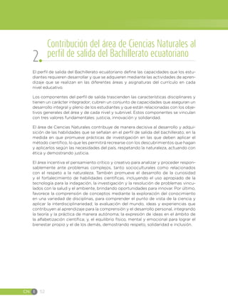 CN I 52
El perfil de salida del Bachillerato ecuatoriano define las capacidades que los estu-
diantes requieren desarrollar y que se adquieren mediante las actividades de apren-
dizaje que se realizan en las diferentes áreas y asignaturas del currículo en cada
nivel educativo.
Los componentes del perfil de salida trascienden las características disciplinares y
tienen un carácter integrador; cubren un conjunto de capacidades que aseguran un
desarrollo integral y pleno de los estudiantes y que están relacionadas con los obje-
tivos generales del área y de cada nivel y subnivel. Estos componentes se vinculan
con tres valores fundamentales: justicia, innovación y solidaridad.
El área de Ciencias Naturales contribuye de manera decisiva al desarrollo y adqui-
sición de las habilidades que se señalan en el perfil de salida del bachillerato, en la
medida en que promueve prácticas de investigación en las que deben aplicar el
método científico, lo que les permitirá recrearse con los descubrimientos que hagan
y aplicarlos según las necesidades del país, respetando la naturaleza, actuando con
ética y demostrando justicia.
El área incentiva el pensamiento crítico y creativo para analizar y proceder respon-
sablemente ante problemas complejos, tanto socioculturales como relacionados
con el respeto a la naturaleza. También promueve el desarrollo de la curiosidad
y el fortalecimiento de habilidades científicas, incluyendo el uso apropiado de la
tecnología para la indagación, la investigación y la resolución de problemas vincu-
lados con la salud y el ambiente, brindando oportunidades para innovar. Por último,
favorece la comprensión de conceptos mediante la exploración del conocimiento
en una variedad de disciplinas, para comprender el punto de vista de la ciencia y
aplicar la interdisciplinariedad; la evaluación del mundo, ideas y experiencias que
contribuyen al aprendizaje para la comprensión y el desarrollo personal, integrando
la teoría y la práctica de manera autónoma; la expresión de ideas en el ámbito de
la alfabetización científica; y, el equilibrio físico, mental y emocional para lograr el
bienestar propio y el de los demás, demostrando respeto, solidaridad e inclusión.
Contribución del área de Ciencias Naturales al
perfil de salida del Bachillerato ecuatoriano
2
 