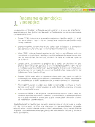 CIENCIAS NATURALES
53
Introducción
Los principios, métodos y enfoques que direccionan el proceso de enseñanza y
aprendizaje en el área de Ciencias Naturales se fundamentan en las perspectivas de
los siguientes autores:
•	 Bunge (1958), quien sostiene que el conocimiento científico es fáctico, analí-
tico, especializado, claro y preciso, comunicable, predictivo, verificable, metó-
dico y sistémico.
•	 Bronowski (1979), quien habla de una ciencia con ética social, al afirmar que
esta constituye una forma de conocimiento eminentemente humana.
•	 Khun (1962), quien atribuye importancia a los factores sociológicos en la pro-
ducción de conocimiento científico, considerando que los paradigmas pue-
den ser susceptibles de cambio y refutando la visión acumulativa y gradual
de la ciencia.
•	 Lakatos (1976), quien define el progreso de la ciencia en función de los pro-
gramas de investigación, para que avance mediante la confirmación y no por
la refutación; planteando también que la filosofía de la ciencia sin la historia
es vacía, pues no hay reglas del conocimiento abstractas, independientes del
trabajo que hacen los científicos.
•	 Popper (1989), quien adopta una epistemología evolutiva y toma a la biología
como objeto de investigación filosófica, centrando sus campos de interés en
los problemas de la teoría de la evolución, el reduccionismo y la teleología.
•	 Morin (2007), quien considera que todo conocimiento constituye al mismo
tiempo construcción y reconstrucción a partir de señales, signos y símbolos,
y del contexto planetario.
•	 Nussbaum (1989), quien engloba, bajo el término constructivista, todos los
modelos recientes de dinámica científica que consideran que el conocimiento
no se puede confirmar ni probar, sino que se construye en función de criterios
de elaboración y contrastación.
Desde lo disciplinar, las Ciencias Naturales se desarrollan en el marco de la revolu-
ción del conocimiento científico y se relacionan con las necesidades y demandas
de la sociedad contemporánea, tomando como referencia su visión histórica, desde
la que se considera el desarrollo progresivo del pensamiento racional y abstracto
de los estudiantes.
Fundamentos epistemológicos
y pedagógicos
3
 