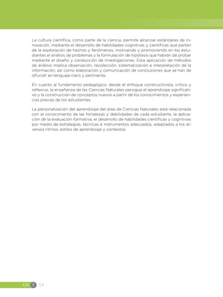 CN I 54
La cultura científica, como parte de la ciencia, permite alcanzar estándares de in-
novación, mediante el desarrollo de habilidades cognitivas y científicas que parten
de la exploración de hechos y fenómenos, motivando y promoviendo en los estu-
diantes el análisis de problemas y la formulación de hipótesis que habrán de probar
mediante el diseño y conducción de investigaciones. Esta aplicación de métodos
de análisis implica observación, recolección, sistematización e interpretación de la
información, así como elaboración y comunicación de conclusiones que se han de
difundir en lenguaje claro y pertinente.
En cuanto al fundamento pedagógico, desde el enfoque constructivista, crítico y
reflexivo, la enseñanza de las Ciencias Naturales persigue el aprendizaje significati-
vo y la construcción de conceptos nuevos a partir de los conocimientos y experien-
cias previas de los estudiantes.
La personalización del aprendizaje del área de Ciencias Naturales está relacionada
con el conocimiento de las fortalezas y debilidades de cada estudiante, la aplica-
ción de la evaluación formativa, el desarrollo de habilidades científicas y cognitivas
por medio de estrategias, técnicas e instrumentos adecuados, adaptados a los di-
versos ritmos, estilos de aprendizaje y contextos.
 