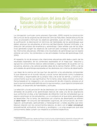 CIENCIAS NATURALES
55
Introducción
La concepción curricular como proceso (Sacristán, 2010) orientó la construcción
del currículo de las asignaturas del área de Ciencias Naturales. Desde este punto de
vista, se procedió a formular los objetivos generales, pues en ellos, se encuentran
la justificación, la descripción en términos de habilidades de los aprendizajes que
deben alcanzar los estudiantes al término del Bachillerato General Unificado, y la
dirección del proceso de enseñanza y aprendizaje. Cabe señalar que de los obje-
tivos generales surgen los objetivos de subnivel para conseguir la concreción de
las intenciones educativas, referidas a los resultados de aprendizaje que se espera
obtener, así como los contenidos o a las actividades mismas del aprendizaje (Coll,
2010).
Al respecto, la vía de acceso a las intenciones educativas está dada a partir de los
resultados esperados, de los contenidos expresados en el mapa que relaciona y
agrupa los conocimientos básicos seleccionados y organizados de acuerdo con su
secuencia, alcance y las catorce grandes ideas de la ciencia (Harlen, 2010); y, de las
actividades de aprendizaje expresadas en las destrezas con criterios de desempeño.
Las ideas de la ciencia son las que han de permitir a los estudiantes comprender
lo que observan en el mundo natural y social, tomar decisiones como ciudadanos
informados y responsables de su propia vida y de la de los demás, y construir un
conocimiento que les sea significativo. Por lo tanto, estas ideas orientan una ense-
ñanza basada en la indagación y en una evaluación de alto impacto, proceso en el
que lo que se enseña está definido por lo que se evalúa, y que logra la comprensión
de ideas y el desarrollo de habilidades y actitudes.
La selección y la secuenciación de las destrezas con criterios de desempeño están
alineadas de acuerdo a los aprendizajes básicos de cada una de las asignaturas
que conforman el área, a las habilidades de diferente nivel de complejidad que se
aspira a promover en los estudiantes, y a un contexto en el que estos aprendizajes
se desarrollan. Por lo tanto, las destrezas con criterios de desempeño se refieren
al saber hacer —el conjunto de habilidades cognitivas, de comunicación, de inves-
tigación, actitudinales, aptitudinales y metacognitivas1
; y todas aquellas que esta-
blezcan relación con los conocimientos básicos, es decir, con el saber conceptual,
procedimental, actitudinal, normativo y axiológico— y a unas exigencias que este
conocimiento debe cumplir con respecto a contextos específicos.
1 Habilidades metacognitivas: desde el enfoque constructivista, el aprendizaje es altamente influenciado por
las experiencias que ha vivido el aprendiz y por su forma de entender e interpretar los conocimientos.
Bloques curriculares del área de Ciencias
Naturales (criterios de organización
y secuenciación de los contenidos)
4
 
