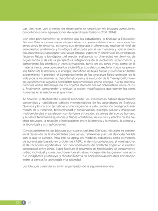 CN I 56
Las destrezas con criterios de desempeño se organizan en bloques curriculares,
concebidos como agrupaciones de aprendizajes básicos (Coll, 2014).
Con este planteamiento se pretende que los estudiantes, al finalizar la Educación
General Básica, posean aprendizajes básicos imprescindibles como: reconocer los
seres vivos del entorno, así como sus semejanzas y diferencias; explicar el nivel de
complejidad anatómica y fisiológica alcanzado por el ser humano y aplicar medi-
das preventivas para lograr una salud integral; explorar y diferenciar los principales
factores físicos y biológicos del medio, analizando su diversidad en términos de
organización y desde la perspectiva integradora de la evolución; experimentar y
comprender los cambios y transformaciones, tanto en los seres vivos como en la
materia inerte, para compararlos e identificar sus efectos; explorar todos los proce-
sos físicos de la materia y la energía; identificar las leyes físicas y químicas en forma
experimental y predecir el comportamiento de los procesos físico-químicos de la
vida y de la materia inerte; describir el origen y la evolución de la Tierra y del Univer-
so; experimentar algunos conceptos fundamentales como energía, fuerza, materia,
cambios en los materiales de los objetos, división celular, fotosíntesis, entre otros;
y, finalmente, comprender y evaluar la acción modificadora que ejercen los seres
humanos en el medio en el que viven.
Al finalizar el Bachillerato General Unificado, los estudiantes habrán desarrollado
contenidos y habilidades básicas imprescindibles de las asignaturas de Biología,
Química y Física, con temáticas como: origen de la vida, evolución biológica, trans-
misión de la herencia, biodiversidad y conservación, biología celular y molecular,
multicelularidad y su relación con la forma y función, sistemas del cuerpo humano
y la salud, fenómenos químicos y físicos cotidianos, las causas y efectos de los he-
chos naturales, la relación e interacciones entre la energía y la materia, la ciencia y
la tecnología y sus aplicaciones.
Consecuentemente, los bloques curriculares del área Ciencias Naturales se centran
en el desarrollo de las habilidades para pensar, reflexionar y actuar de modo flexible
con lo que se conoce. Para ello, se apoya en modelos didácticos como el método
de aprendizaje basado en problemas (ABP), el de microproyectos, el investigativo,
el de recepción significativa, por descubrimiento, de conflicto cognitivo o cambio
conceptual, entre otros. Estos facilitan el desarrollo de habilidades de pensamiento
crítico individual y colectivo; fomentan el trabajo independiente; generan una acti-
tud indagadora y reflexiva; y facilitan la toma de conciencia acerca de la correlación
entre la ciencia, la tecnología y la sociedad.
Los bloques curriculares están organizados de la siguiente manera:
 