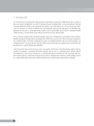 IN 4
1. Introducción
El currículo es la expresión del proyecto educativo que los integrantes de un país o
de una nación elaboran con el fin de promover el desarrollo y la socialización de las
nuevas generaciones y en general de todos sus miembros; en el currículo se plas-
man en mayor o menor medida las intenciones educativas del país, se señalan las
pautas de acción u orientaciones sobre cómo proceder para hacer realidad estas
intenciones y comprobar que efectivamente se han alcanzado.
Un currículo sólido, bien fundamentado, técnico, coherente y ajustado a las necesi-
dades de aprendizaje de la sociedad de referencia, junto con recursos que aseguren
las condiciones mínimas necesarias para el mantenimiento de la continuidad y la
coherencia en la concreción de las intenciones educativas garantizan procesos de
enseñanza y aprendizaje de calidad.
Las funciones del currículo son, por una parte, informar a los docentes sobre qué se
quiere conseguir y proporcionarles pautas de acción y orientaciones sobre cómo
conseguirlo y, por otra, constituir un referente para la rendición de cuentas del sis-
tema educativo y para las evaluaciones de la calidad del sistema, entendidas como
su capacidad para alcanzar efectivamente las intenciones educativas fijadas.
 