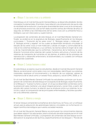 CN I 58
Bloque 1. Los seres vivos y su ambiente
Este bloque, en el nivel de Educación General Básica, se desarrolla alrededor de dos
conceptos fundamentales. El primero; hace relación a la comprensión de que la vida
es resultado de la evolución y que la gran diversidad de seres vivos es la consecuen-
cia de procesos evolutivos, que se han dado durante cientos de millones de años. El
segundo; se refiere a las interrelaciones de los seres vivos con su ambiente físico y
biológico, que son clave para su supervivencia.
La progresión de contenidos de este bloque, en el nivel Bachillerato General Uni-
ficado, se evidencia en la asignatura de Biología, específicamente en los bloques
curriculares: 1, “Evolución de los seres vivos”; 2, “Biología celular y molecular”; y
3, “Biología animal y vegetal”; en los cuales se desarrollan temáticas vinculadas al
estudio de los seres vivos a nivel molecular y celular, el origen y continuidad de la
vida en los sistemas biológicos y sus cambios, las teorías sobre el origen de la vida
y de las macromoléculas que la conforman, mecanismos de la herencia, la coor-
dinación funcional entre sistemas del cuerpo humano, estructura y función de los
sistemas de transporte de nutrientes en las plantas, el análisis de los procesos de
reproducción y desarrollo embrionario, la biodiversidad y su cuidado con enfoque
de desarrollo sostenible.
Bloque 2. Cuerpo humano y salud
En este bloque, se aspira a que los estudiantes, desde el nivel de Educación General
Básica, se reconozcan como seres vivos con necesidades; identifiquen sus sistemas
corporales; expliquen el funcionamiento y la relación de sus sistemas; valoren la
importancia de la salud como un estado físico, psíquico y social (OMS, 2006, p. 1).
En el nivel de Bachillerato General Unificado los estudiantes continúan con la pro-
gresión de contenidos de este bloque en la asignatura de Biología, específicamente,
en el Bloque 4, “Cuerpo humano y salud”, en el que se desarrollan contenidos como
la prevención para mantener una salud integral personal y social. Esto, a partir del
estudio del cuerpo humano, la relación que se producen entre sus sistemas, la nu-
trición y salud, la comprensión de las principales enfermedades y factores que afec-
tan a los diferentes sistemas.
Bloque 3. Materia y energía
El tercer bloque comprende la enseñanza de la Química y la Física, con un enfoque
actual, para la adquisición de aprendizajes básicos vinculados con la formación in-
tegral científico-tecnológica que nuestra sociedad necesita.
En el nivel de Educación General Básica se promueven los conocimientos básicos
que deben adquirir los educandos, previo al estudio de estas asignaturas en el nivel
Bachillerato General Unificado. La progresión de contenidos de este bloque se evi-
denciará en la asignatura de Química, específicamente en los bloques 1, “Mundo de
 