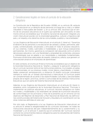5
Introducción general
2. Consideraciones legales en torno al currículo de la educación
obligatoria
La Constitución de la República del Ecuador (2008), en su artículo 26, estipula
que “la educación es un derecho de las personas a lo largo de su vida y un deber
ineludible e inexcusable del Estado” y, en su artículo 343, reconoce que el cen-
tro de los procesos educativos es el sujeto que aprende; por otra parte, en este
mismo artículo se establece que “el sistema nacional de educación integrará una
visión intercultural acorde con la diversidad geográfica, cultural y lingüística del
país, y el respeto a los derechos de las comunidades, pueblos y nacionalidades”.
La Ley Orgánica de Educación Intercultural, en el artículo 2, literal w): “Garantiza
el derecho de las personas a una educación de calidad y calidez, pertinente, ade-
cuada, contextualizada, actualizada y articulada en todo el proceso educativo,
en sus sistemas, niveles, subniveles o modalidades; y que incluya evaluaciones
permanentes. Así mismo, garantiza la concepción del educando como el centro
del proceso educativo, con una flexibilidad y propiedad de contenidos, procesos
y metodologías que se adapte a sus necesidades y realidades fundamentales.
Promueve condiciones adecuadas de respeto, tolerancia y afecto, que generen un
clima escolar propicio en el proceso de aprendizaje.”
En este contexto, en el artículo 19 de la misma ley se establece que un objetivo de
la Autoridad Educativa Nacional es “diseñar y asegurar la aplicación obligatoria
de un currículo nacional, tanto en las instituciones públicas, municipales, privadas
y fiscomisionales, en sus diversos niveles: inicial, básico y bachillerato, y modali-
dades: presencial, semipresencial y a distancia. El diseño curricular considerará
siempre la visión de un Estado plurinacional e intercultural. El Currículo podrá
ser complementado de acuerdo a las especificidades culturales y peculiaridades
propias de la región, provincia, cantón o comunidad de las diversas Instituciones
Educativas que son parte del Sistema Nacional de Educación”.
Además, la Ley Orgánica de Educación Intercultural, en el artículo 22, literal c),
establece como competencia de la Autoridad Educativa Nacional: “Formular e
implementar las políticas educativas, el currículo nacional obligatorio en todos
los niveles y modalidades y los estándares de calidad de la provisión educativa,
de conformidad con los principios y fines de la presente Ley en armonía con los
objetivos del Régimen de Desarrollo y Plan Nacional de Desarrollo, las definicio-
nes constitucionales del Sistema de Inclusión y Equidad y en coordinación con las
otras instancias definidas en esta Ley”.
Por otro lado, el Reglamento a la Ley Orgánica de Educación Intercultural, en
su artículo 9, señala la obligatoriedad de los currículos nacionales “en todas las
instituciones educativas del país independientemente de su sostenimiento y su
modalidad” y, en el artículo 11, explicita que el contenido del “currículo nacional
contiene los conocimientos básicos obligatorios para los estudiantes del Sistema
Nacional de Educación”.
 