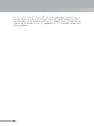 IN 6
Por último, el artículo 10 del mismo Reglamento, estipula que “Los currículos na-
cionales pueden complementarse de acuerdo con las especificidades culturales y
peculiaridades propias de las diversas instituciones educativas que son parte del
Sistema Nacional de Educación, en función de las particularidades del territorio
en el que operan”.
 