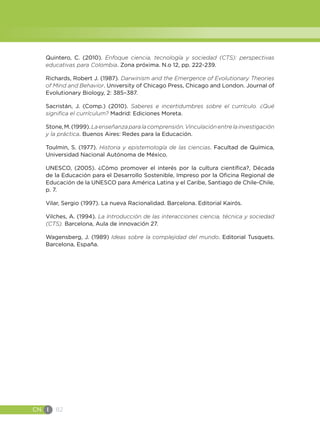 CN I 82
Quintero, C. (2010). Enfoque ciencia, tecnología y sociedad (CTS): perspectivas
educativas para Colombia. Zona próxima. N.o 12, pp. 222-239.
Richards, Robert J. (1987). Darwinism and the Emergence of Evolutionary Theories
of Mind and Behavior. University of Chicago Press, Chicago and London. Journal of
Evolutionary Biology, 2: 385–387.
Sacristán, J. (Comp.) (2010). Saberes e incertidumbres sobre el currículo. ¿Qué
significa el currículum? Madrid: Ediciones Moreta.
Stone,M.(1999).Laenseñanzaparalacomprensión.Vinculaciónentrelainvestigación
y la práctica. Buenos Aires: Redes para la Educación.
Toulmin, S. (1977). Historia y epistemología de las ciencias. Facultad de Química,
Universidad Nacional Autónoma de México.
UNESCO, (2005). ¿Cómo promover el interés por la cultura científica?, Década
de la Educación para el Desarrollo Sostenible, Impreso por la Oficina Regional de
Educación de la UNESCO para América Latina y el Caribe, Santiago de Chile-Chile,
p. 7.
Vilar, Sergio (1997). La nueva Racionalidad. Barcelona. Editorial Kairós.
Vilches, A. (1994). La Introducción de las interacciones ciencia, técnica y sociedad
(CTS). Barcelona, Aula de innovación 27.
Wagensberg, J. (1989) Ideas sobre la complejidad del mundo. Editorial Tusquets.
Barcelona, España.
 