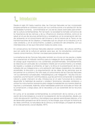 CN I 86
Desde el siglo XX hasta nuestros días, las Ciencias Naturales se han incorporado
progresivamente al cotidiano social, por sus contribuciones a la satisfacción de las
necesidades humanas, convirtiéndose en una de las claves esenciales para enten-
der la cultura contemporánea. Por tal razón, la sociedad ha tomado conciencia de
la importancia de las ciencias y de su influencia en diversos ámbitos, como en la
salud; en el uso de recursos alimenticios y energéticos; en la conservación del me-
dio ambiente; en el conocimiento del Universo y de la historia de la Tierra; en las
transformaciones de los objetos y materiales que se utilizan en la industria y en la
vida cotidiana; y, en el conocimiento, cuidado y protección del ambiente, con sus
interrelaciones, en las que intervienen todos los seres vivos.
En consecuencia, las Ciencias Naturales abarcan contenidos de cultura científica,
que son parte de la cultura en general, para que, así, los estudiantes construyan
nuevos conocimientos y formen una base para posteriores estudios.
La enseñanza de las Ciencias Naturales también se vincula con las pautas y reglas
que caracterizan el método científico para la indagación de la realidad, por lo que
se otorga igual importancia a los contenidos procedimentales. Simultáneamente,
se relaciona con actitudes de curiosidad e interés por el conocimiento y la verdad,
de respeto y cuidado al ambiente, al rigor y la ética en la presentación de los re-
sultados de sus indagaciones y a la valoración del trabajo cooperativo, los saberes
ancestrales, la discusión y la argumentación de las ideas de las personas que se
encuentran en su entorno. Por otro lado, el conocimiento de las Ciencias Naturales
–en sus elementos conceptuales, metodológicos y de indagación–, faculta a los es-
tudiantes una formación científica básica, que les permitirá comprender la realidad
natural y poder intervenir en ella, introducirse en el valor funcional de la ciencia,
desarrollar la habilidad de explicar y predecir fenómenos naturales cotidianos, y
utilizar los instrumentos necesarios para indagar la realidad de una manera objetiva,
rigurosa y contrastada. Además, estas habilidades potencian actitudes en favor de
la conservación, a largo plazo, de la naturaleza y el uso sostenible de los recursos
naturales.
En suma, en la sociedad contemporánea, la comprensión de la ciencia y la utili-
zación de la tecnología es crucial en la preparación de los estudiantes, desde una
visión de educación científica y tecnológica que genere aprendizajes básicos, a fin
de desarrollar perspectivas de la ciencia y la tecnología, que incluyan la historia de
las ideas científicas, la naturaleza de la ciencia y la tecnología y el papel de ambas
en la vida personal y social (Bybbe, 1977).
1 Introducción
 