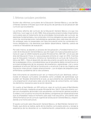 7
Introducción general
3. Reformas curriculares precedentes
Existen dos reformas curriculares de la Educación General Básica y una del Ba-
chillerato General Unificado que sirven de punto de partida a la actualización del
currículo que se presenta.
La primera reforma del currículo de la Educación General Básica a la que nos
referimos, tuvo lugar en el año 1996. Esta propuesta proporcionaba lineamientos
curriculares para el tratamiento de las prioridades transversales del currículo, las
destrezas fundamentales y los contenidos mínimos obligatorios para cada año, así
como las recomendaciones metodológicas generales para cada área de estudio.
Sin embargo, esta no presentaba una clara articulación entre los contenidos mí-
nimos obligatorios y las destrezas que debían desarrollarse. Además, carecía de
criterios e indicadores de evaluación.
Por este motivo, se abordó un proceso de Actualización y Fortalecimiento Curri-
cular de la Educación General Básica, que dio lugar a la nueva propuesta que en-
traría en vigor en 2009 mediante acuerdo Ministerial Nro. 0611-09 —en el caso del
área de Educación Física, la nueva propuesta entraría en vigor en 2012, mientras
que en Educación Cultural y Artística se mantendría el currículo de Cultura Es-
tética de 1997—. Para el desarrollo de este documento se partió de los principios
de la pedagogía crítica, considerándose que el estudiante debía convertirse en el
principal protagonista de los procesos de enseñanza y aprendizaje —tal y como
establecen el artículo 343 de la Constitución y el artículo 2 de la Ley Orgánica de
Educación Intercultural, citados anteriormente—, con el objeto de prepararlo para
enfrentarse a problemas de la vida cotidiana.
Este instrumento se caracteriza por ser un mesocurrículo por destrezas, estruc-
turado en bloques curriculares concebidos como unidades de aprendizaje que
pueden ser llevadas directamente al aula, ya que presenta las características de
una programación anual para cada una de las áreas de conocimiento, con todos
los elementos necesarios para la acción docente.
En cuanto al bachillerato, en 2011 entra en vigor el currículo para el Bachillerato
General Unificado, mediante acuerdo Ministerial Nro. 242-11. Este documento sur-
gió con el propósito de brindar a los estudiantes una formación general acorde a
su edad y vino a sustituir el conjunto de planes y programas por especializaciones
que se empleaban hasta el momento para este nivel educativo, articulando esta
oferta formativa con el currículo vigente de la Educación General Básica y respon-
diendo a la misma estructura.
El ajuste curricular para Educación General Básica y el Bachillerato General Uni-
ficado, que ahora se realiza, parte de los diseños curriculares previos y recoge la
experiencia de los docentes en su implementación, presentando una propuesta
 