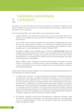 CN I 88
El diseño curricular del área de Ciencias Naturales se sustenta en algunas ideas
epistemológicas que provienen de un amplio abanico de escuelas y autores que se
distinguen por su vigencia.
En Ciencias Naturales, se fundamentan en las siguientes escuelas:
•	 Lakatos (1976), quien define el progreso de la ciencia en función de los pro-
gramas de investigación, para que avance mediante la confirmación y no por
la refutación.
•	 Khun (1971), quien atribuye importancia a los factores sociológicos en la pro-
ducción de conocimiento científico y en entender la verdad científica como
un conjunto de paradigmas provisionales, que pueden ser evaluados y reem-
plazados por nuevos paradigmas (Nieda & Marcelo, 1997).
•	 Nussbaum (1989), quien engloba bajo el término constructivista todos los
modelos recientes de dinámica científica que consideran que el conocimiento
no se puede confirmar ni probar, sino que se construye en función de criterios
de elaboración y contrastación El constructivismo ha reemplazado a las tradi-
ciones empirista y racionalista.
•	 Morin (2007), quien considera que todo conocimiento constituye, al mismo
tiempo, construcción y reconstrucción a partir de señales, signos y símbolos
y que un pensamiento que vincule, se abre hacia el contexto de los contextos,
el contexto planetario
Desde estos aportes epistemológicos, los conocimientos básicos del área de Cien-
cias Naturales se abordan desde:
1.	 La lógica de la ciencia y la lógica cognitiva que sigue el estudiante para la
comprensión. Para ello, se aplican el método científico y los conocimientos
actuales de cómo aprende el ser humano, –visto desde las neurociencias-,
con el propósito de que el estudiante produzca un aprendizaje constructivo,
comprensivo y significativo, que le permita comprobar hipótesis o proponer
alternativas. Por consiguiente, el verdadero aprendizaje es aquel que se da en
un contexto similar al científico, en el que a partir de ciertas ideas o teorías,
se van descubriendo principios y conceptos. No se trata de compendiar estos
saberes en forma enciclopedista, sino de permitir a los estudiantes acceder al
“corazón intelectual” de las disciplinas (Gardner, 2000).
2.	 El contexto: -donde se ubican las informaciones y adquieren sentido-, pues
la evolución cognitiva no se dirige a conocimientos cada vez más abstractos,
sino a la contextualización, como una condición eficaz del funcionamiento
cognitivo (Bastien, 1992).
Fundamentos epistemológicos
y pedagógicos
3
 