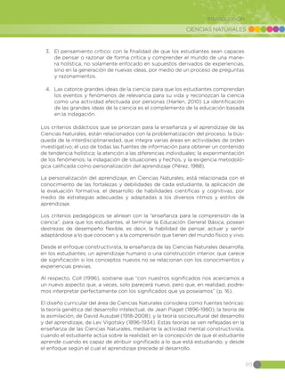 CIENCIAS NATURALES
89
Introducción
3.	 El pensamiento crítico; con la finalidad de que los estudiantes sean capaces
de pensar o razonar de forma crítica y comprender el mundo de una mane-
ra holística, no solamente enfocado en supuestos derivados de experiencias,
sino en la generación de nuevas ideas, por medio de un proceso de preguntas
y razonamientos.
4.	 Las catorce grandes ideas de la ciencia; para que los estudiantes comprendan
los eventos y fenómenos de relevancia para su vida y reconozcan la ciencia
como una actividad efectuada por personas (Harlen, 2010) La identificación
de las grandes ideas de la ciencia es el complemento de la educación basada
en la indagación.
Los criterios didácticos que se priorizan para la enseñanza y el aprendizaje de las
Ciencias Naturales, están relacionados con la problematización del proceso; la bús-
queda de la interdisciplinariedad, que integra varias áreas en actividades de orden
investigativo; el uso de todas las fuentes de información para obtener un contenido
de tendencia holística; la atención a las diferencias individuales; la experimentación
de los fenómenos; la indagación de situaciones y hechos, y la exigencia metodoló-
gica calificada como personalización del aprendizaje (Pérez, 1988).
La personalización del aprendizaje, en Ciencias Naturales, está relacionada con el
conocimiento de las fortalezas y debilidades de cada estudiante, la aplicación de
la evaluación formativa, el desarrollo de habilidades científicas y cognitivas, por
medio de estrategias adecuadas y adaptadas a los diversos ritmos y estilos de
aprendizaje.
Los criterios pedagógicos se alinean con la “enseñanza para la comprensión de la
ciencia”, para que los estudiantes, al terminar la Educación General Básica, posean
destrezas de desempeño flexible, es decir, la habilidad de pensar, actuar y sentir
adaptándose a lo que conocen y a la comprensión que tienen del mundo físico y vivo.
Desde el enfoque constructivista, la enseñanza de las Ciencias Naturales desarrolla,
en los estudiantes, un aprendizaje humano o una construcción interior, que carece
de significación si los conceptos nuevos no se relacionan con los conocimientos y
experiencias previas.
Al respecto, Coll (1996), sostiene que “con nuestros significados nos acercamos a
un nuevo aspecto que, a veces, solo parecerá nuevo, pero que, en realidad, podre-
mos interpretar perfectamente con los significados que ya poseíamos” (p. 16).
El diseño curricular del área de Ciencias Naturales considera como fuentes teóricas:
la teoría genética del desarrollo intelectual, de Jean Piaget (1896-1980); la teoría de
la asimilación, de David Ausubel (1918-2008); y la teoría sociocultural del desarrollo
y del aprendizaje, de Lev Vigotsky (1896-1934). Estas teorías se ven reflejadas en la
enseñanza de las Ciencias Naturales, mediante la actividad mental constructivista,
cuando el estudiante actúa sobre la realidad; en la concepción de que el estudiante
aprende cuando es capaz de atribuir significado a lo que está estudiando; y desde
el enfoque según el cual el aprendizaje precede al desarrollo.
 